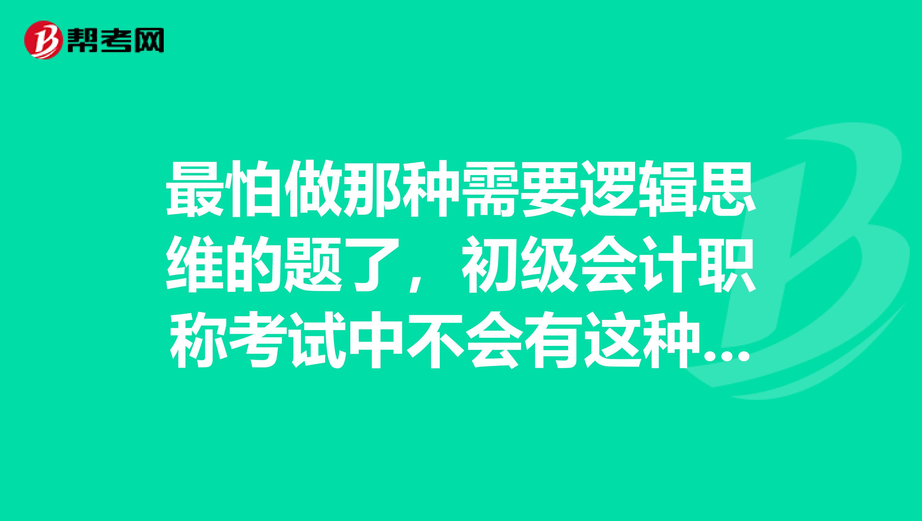 最怕做那种需要逻辑思维的题了，初级会计职称考试中不会有这种类型的吧