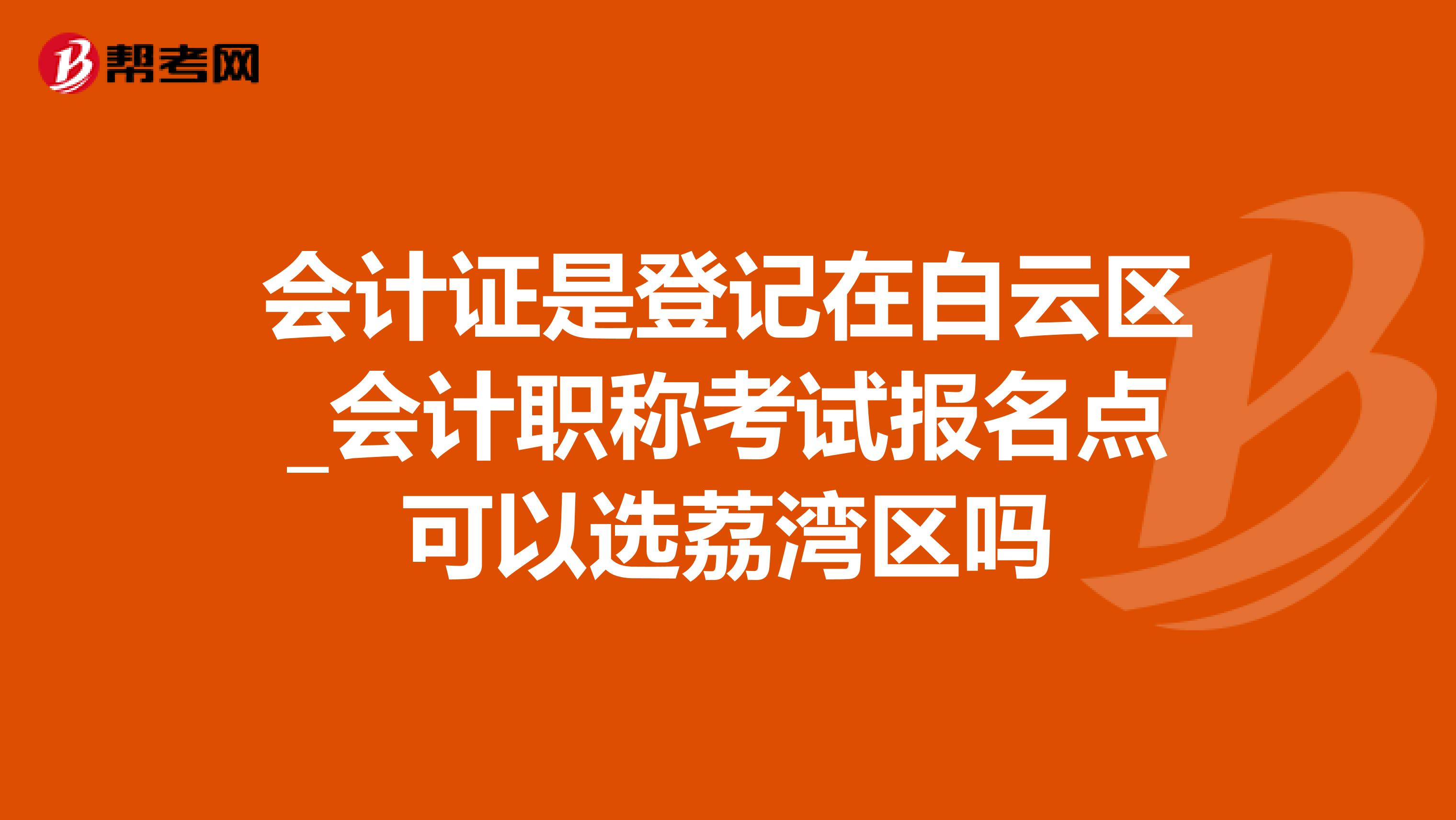 会计证是登记在白云区_会计职称考试报名点可以选荔湾区吗