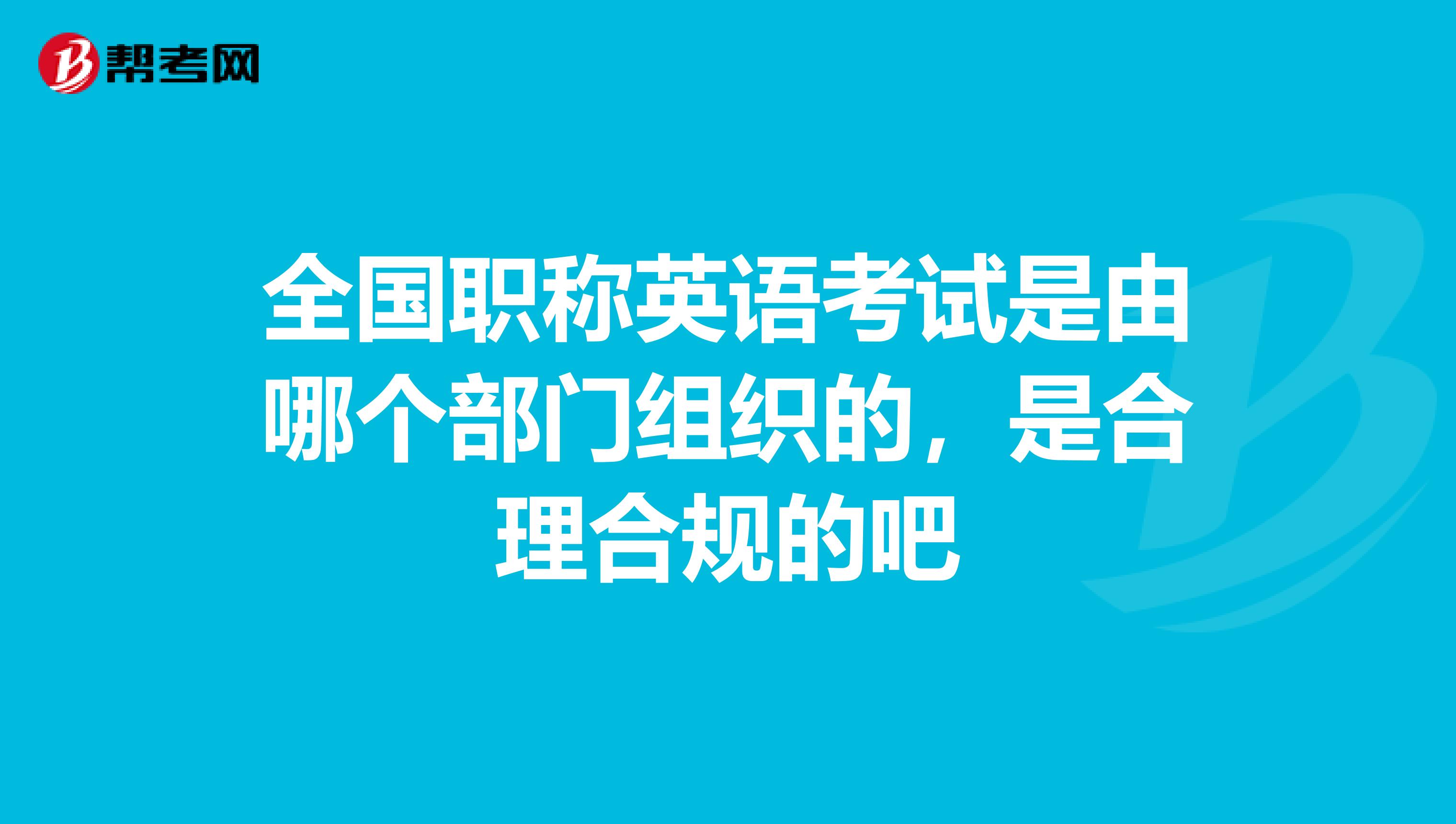 全国职称英语考试是由哪个部门组织的，是合理合规的吧
