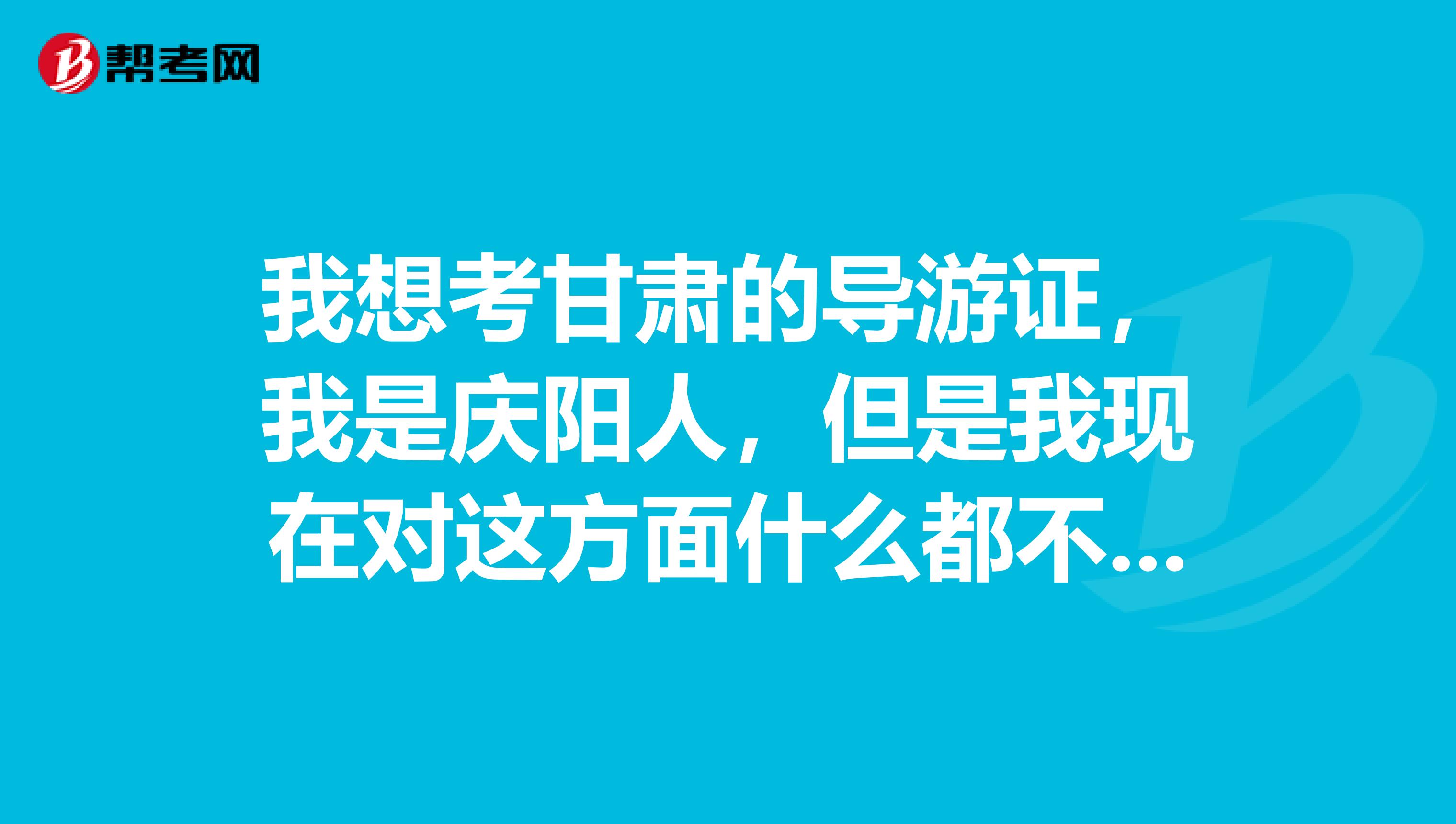 我想考甘肃的导游证,我是庆阳人,但是我现在对这方面什么都不了解,有谁能告诉我该看什么书啊,怎么做呢