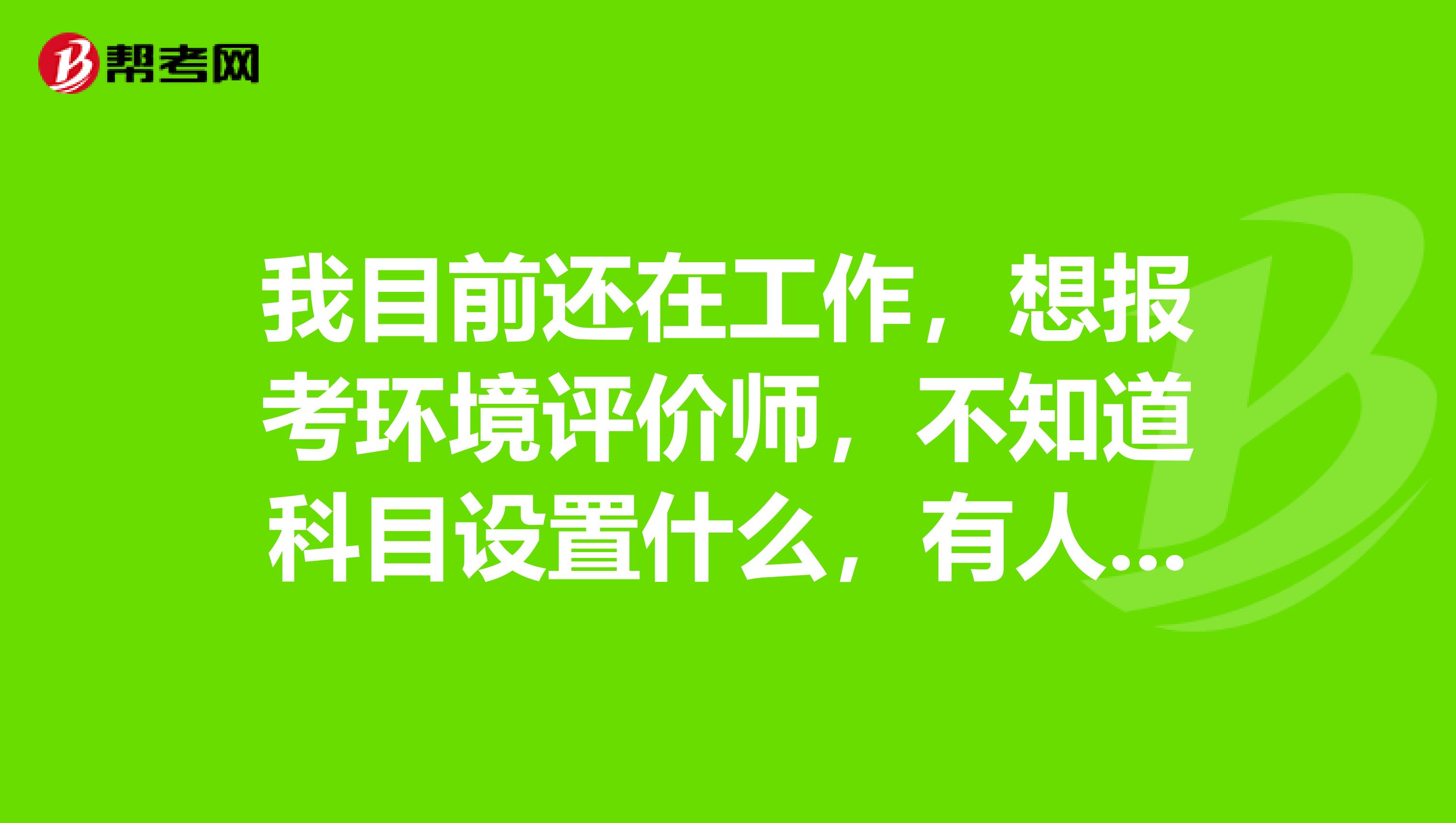 我目前还在工作，想报考环境评价师，不知道科目设置什么，有人知道吗？