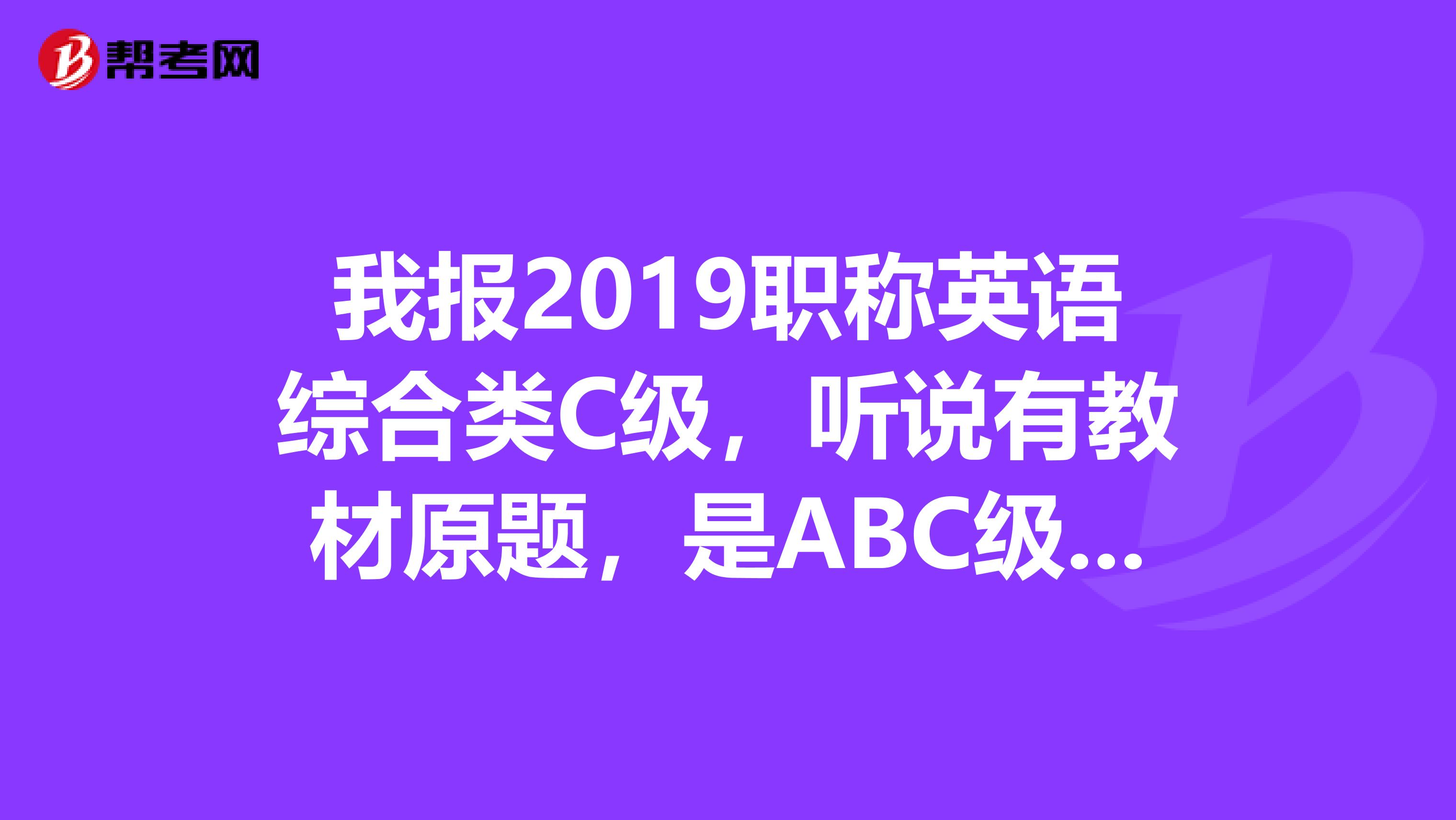 我报2019职称英语综合类C级,听说有教材原题,是ABC级都有原题吗,主要是想知道综合类C级是否有原题