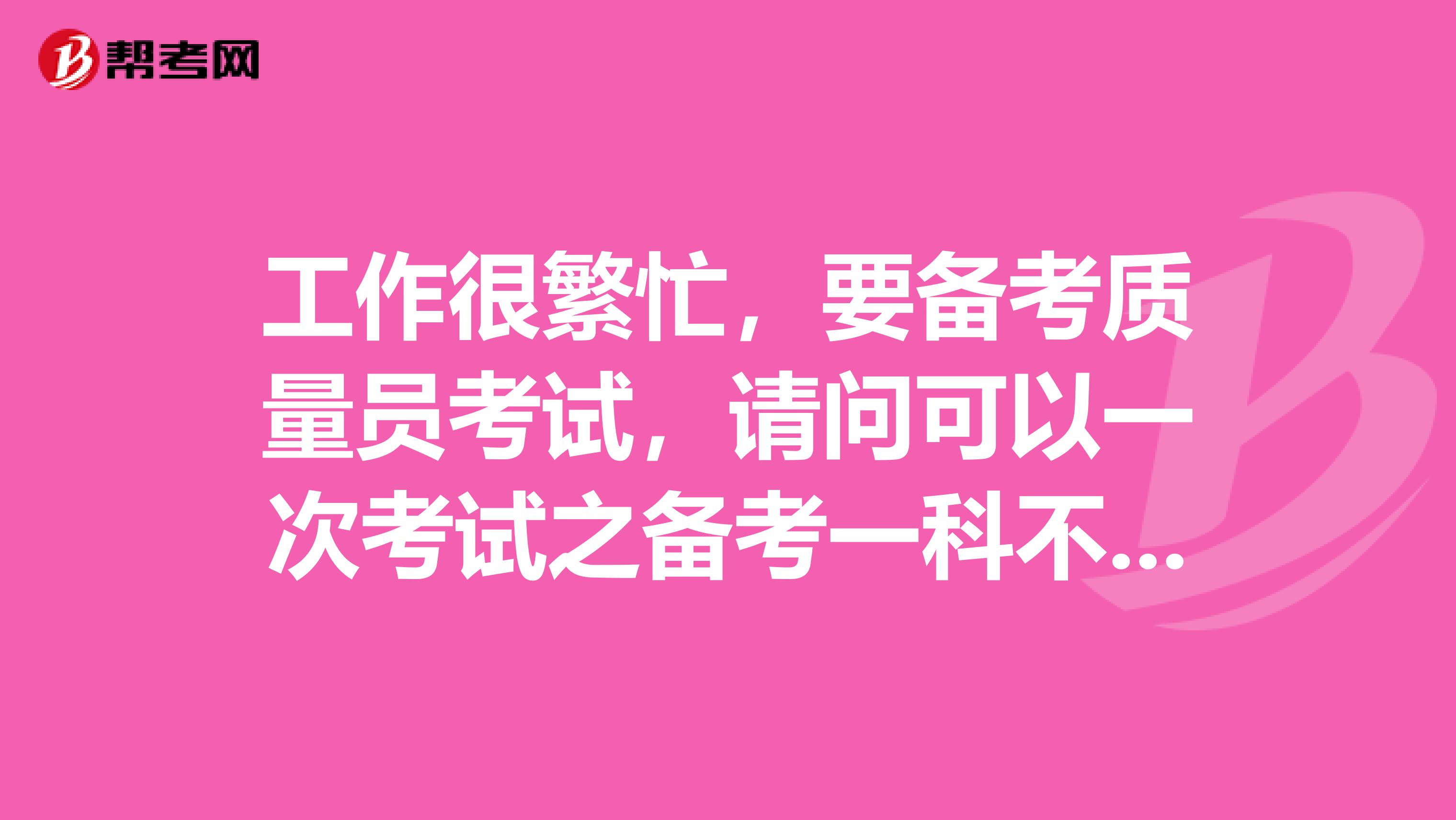 工作很繁忙,要备考质量员考试,请问可以一次考试之备考一科不?时间不够啊。