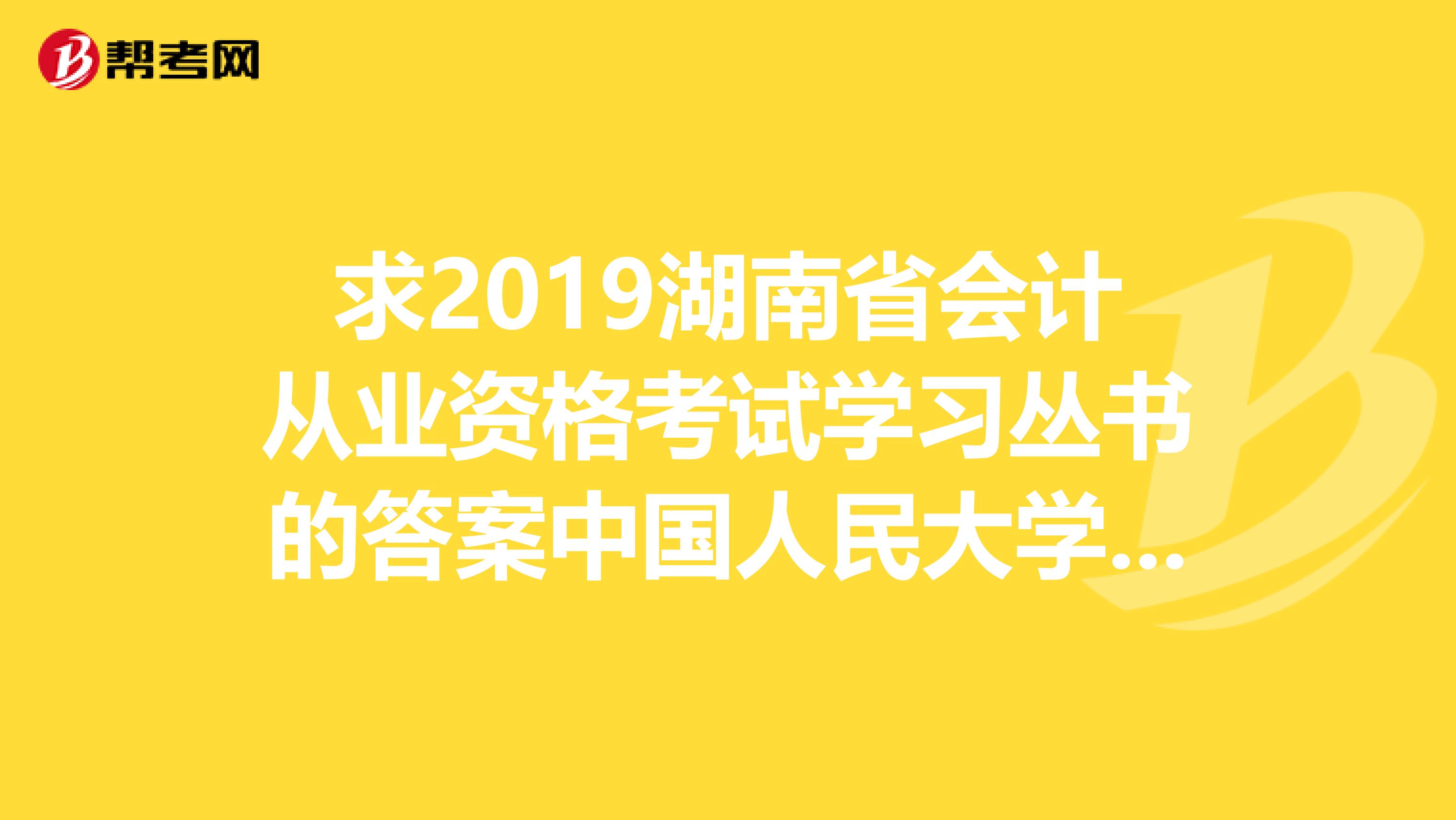 求2019湖南省会计从业资格考试学习丛书的答案中国人民大学出版社的。