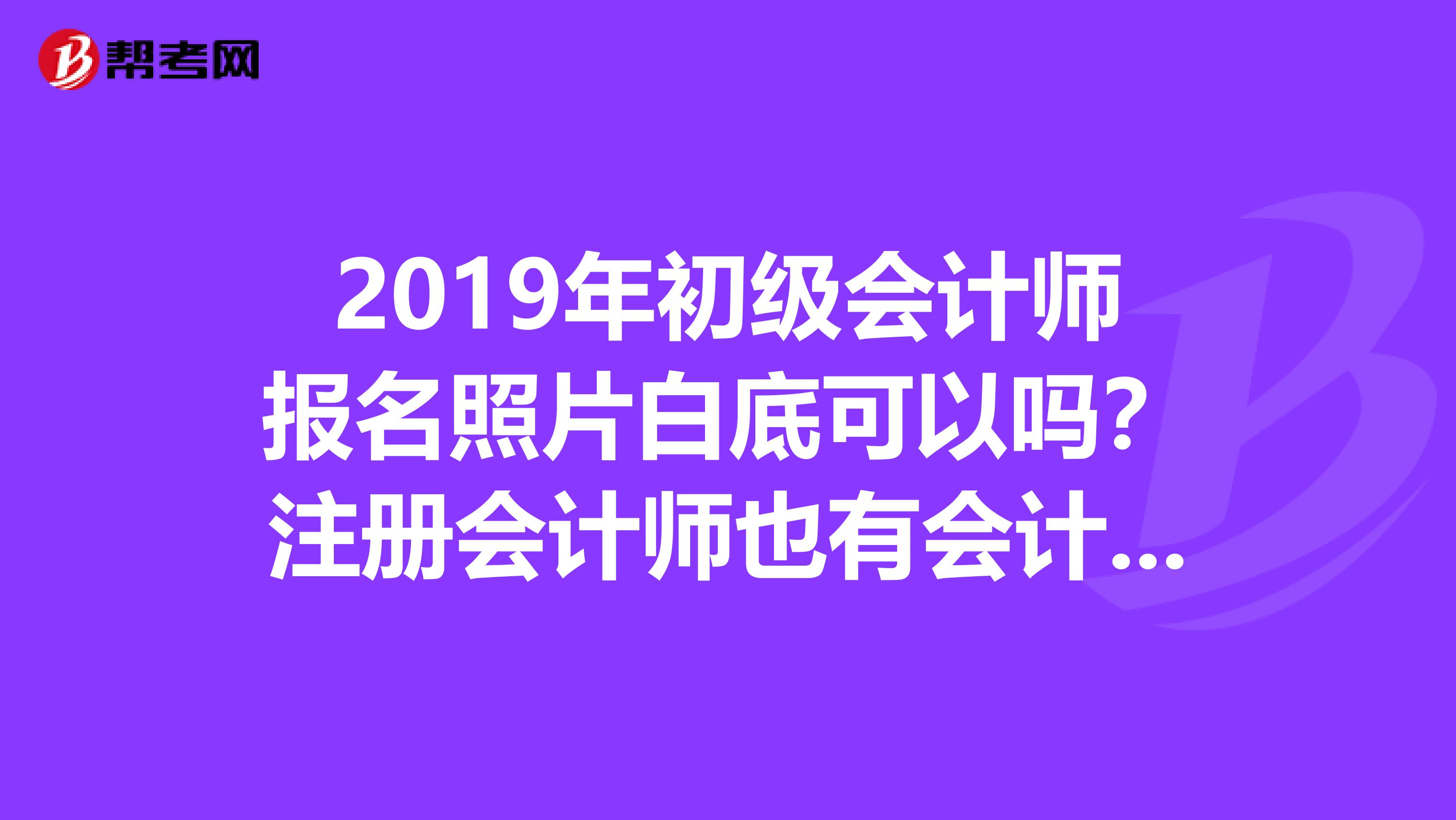 2019年初级会计师报名照片白底可以吗？注册会计师也有会计这一科所以准备先考会计练练手在考注册会计师。