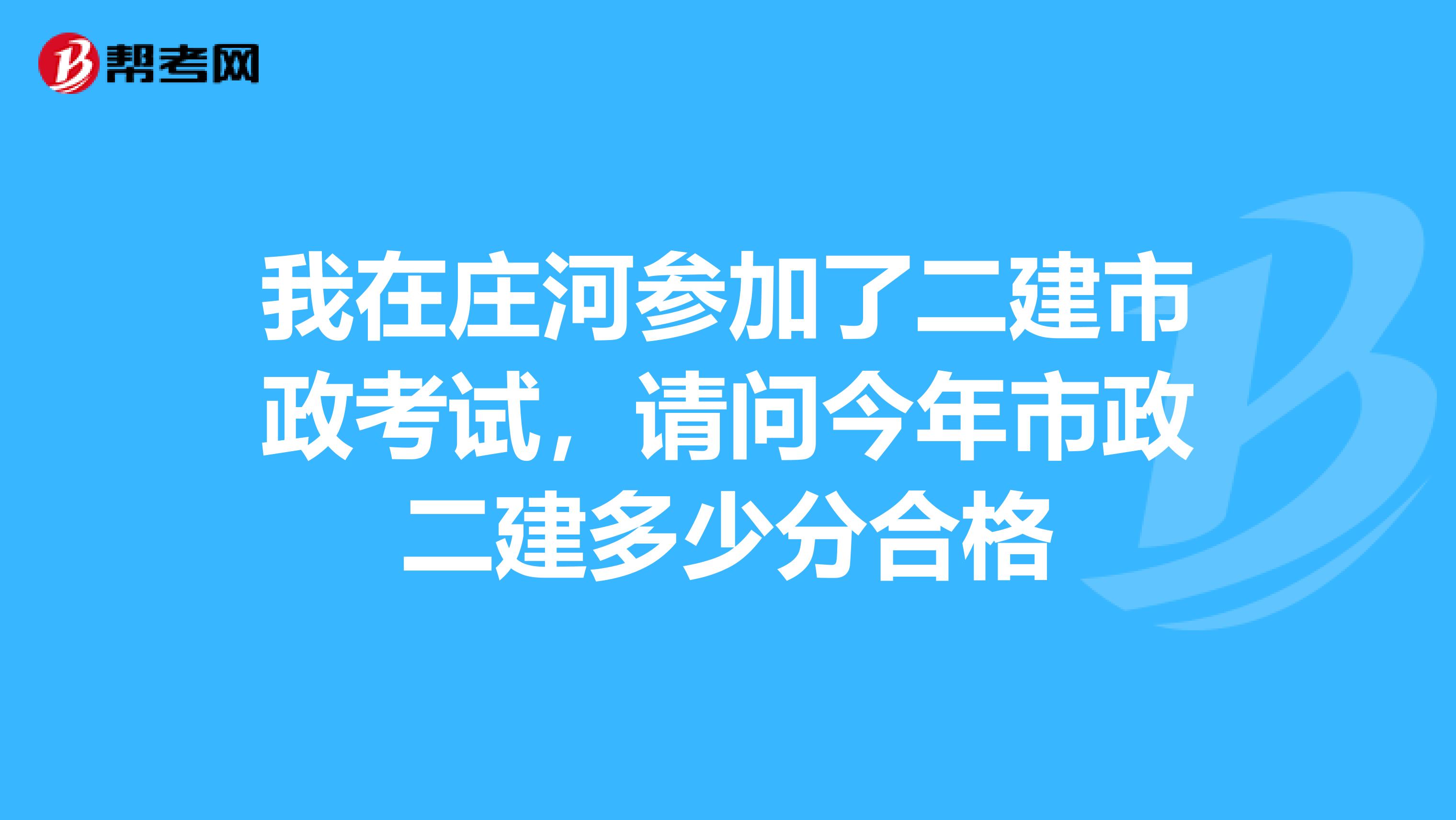 我在莊河參加了二建市政考試,請問今年市政二建多少分合格