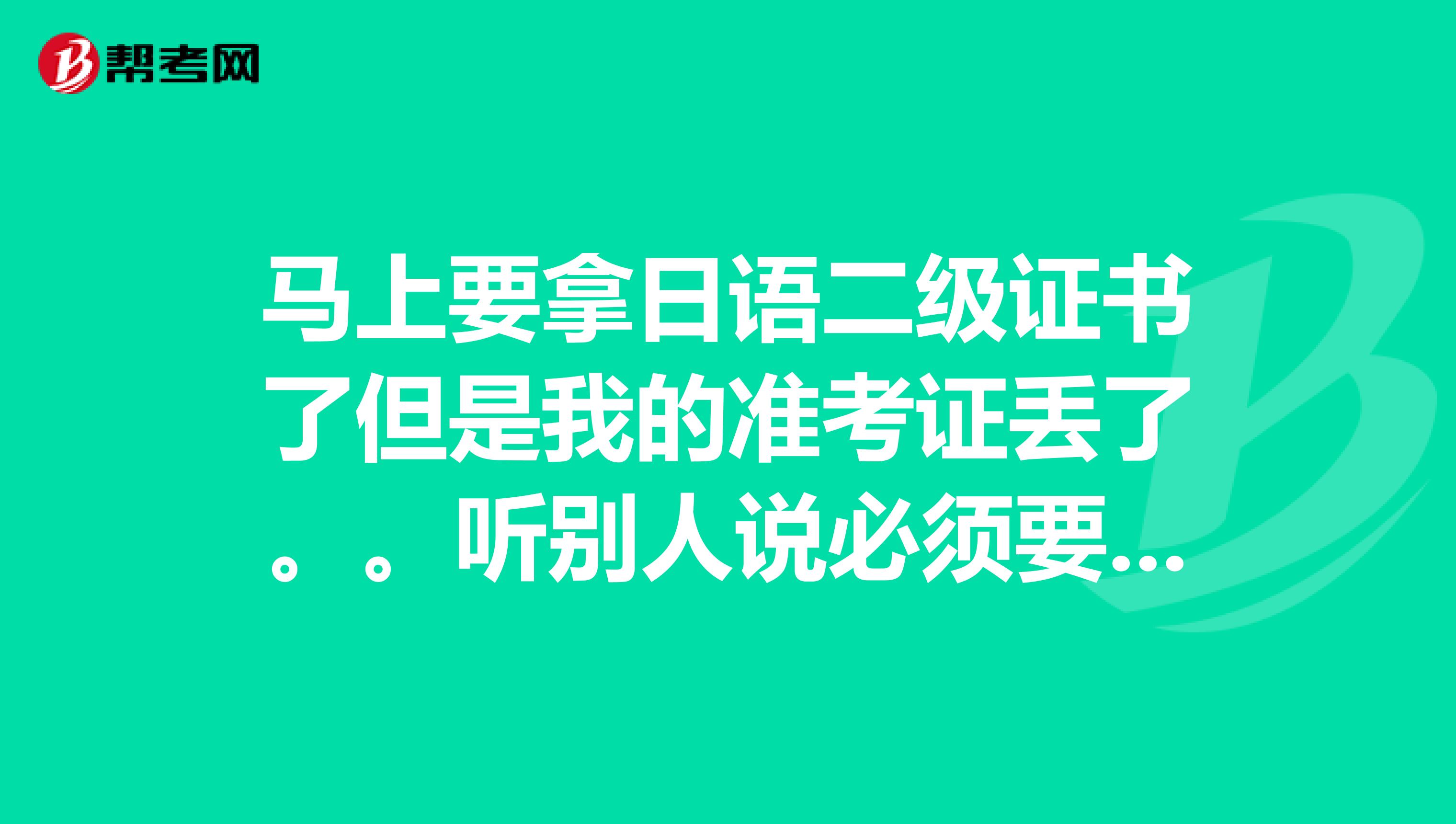 马上要拿日语二级证书了但是我的准考证丢了。。听别人说必须要有准考证和身份证才可以拿到证件