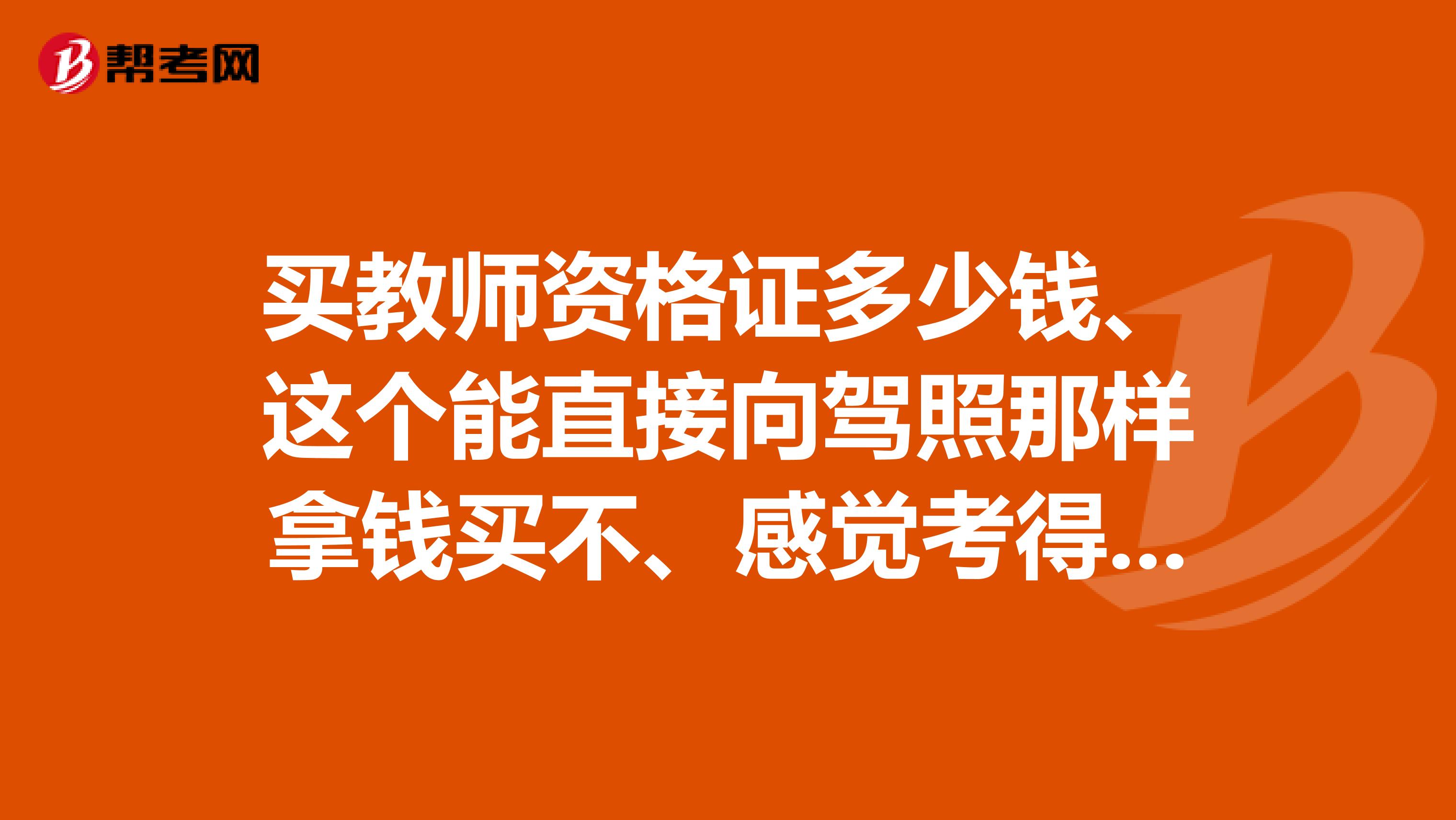 买教师资格证多少钱、这个能直接向驾照那样拿钱买不、感觉考得话好难啊