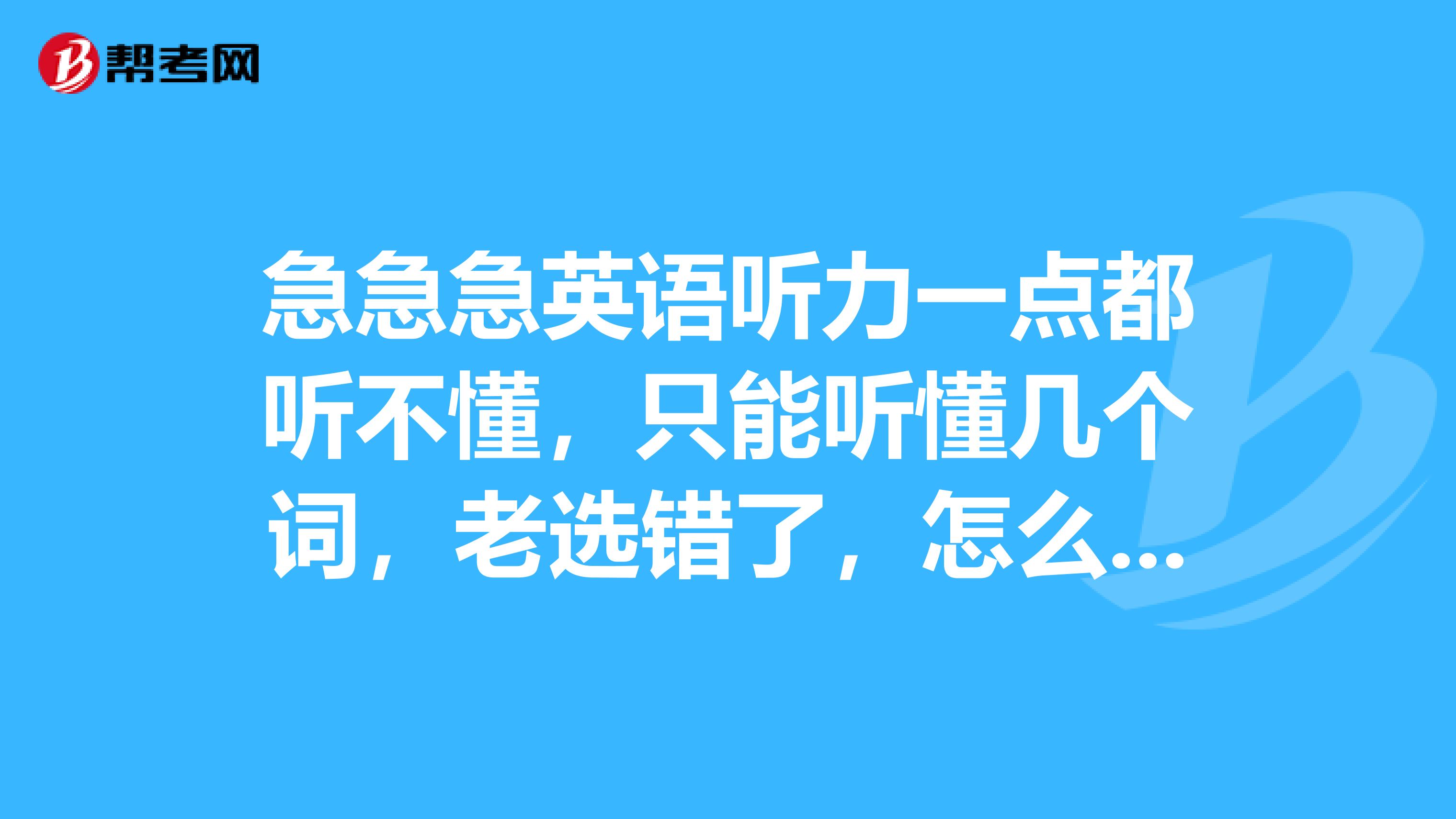 急急急英语听力一点都听不懂,只能听懂几个词,老选错了,怎么办啊
