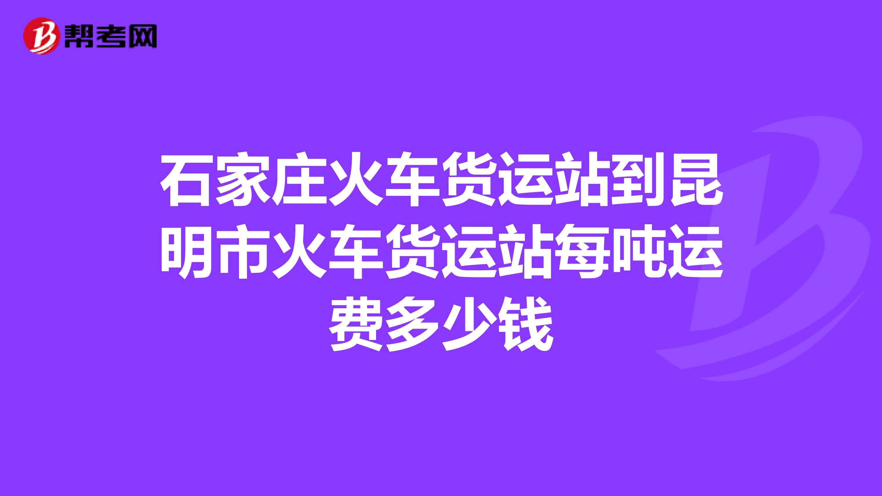 石家庄火车货运站到昆明市火车货运站每吨运费多少钱