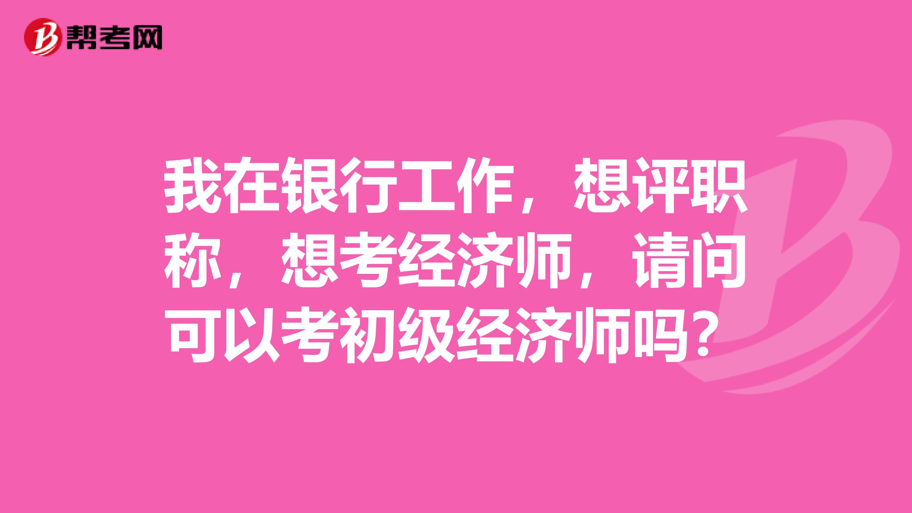 我在银行工作,想评职称,想考经济师,请问可以考初级经济师吗?
