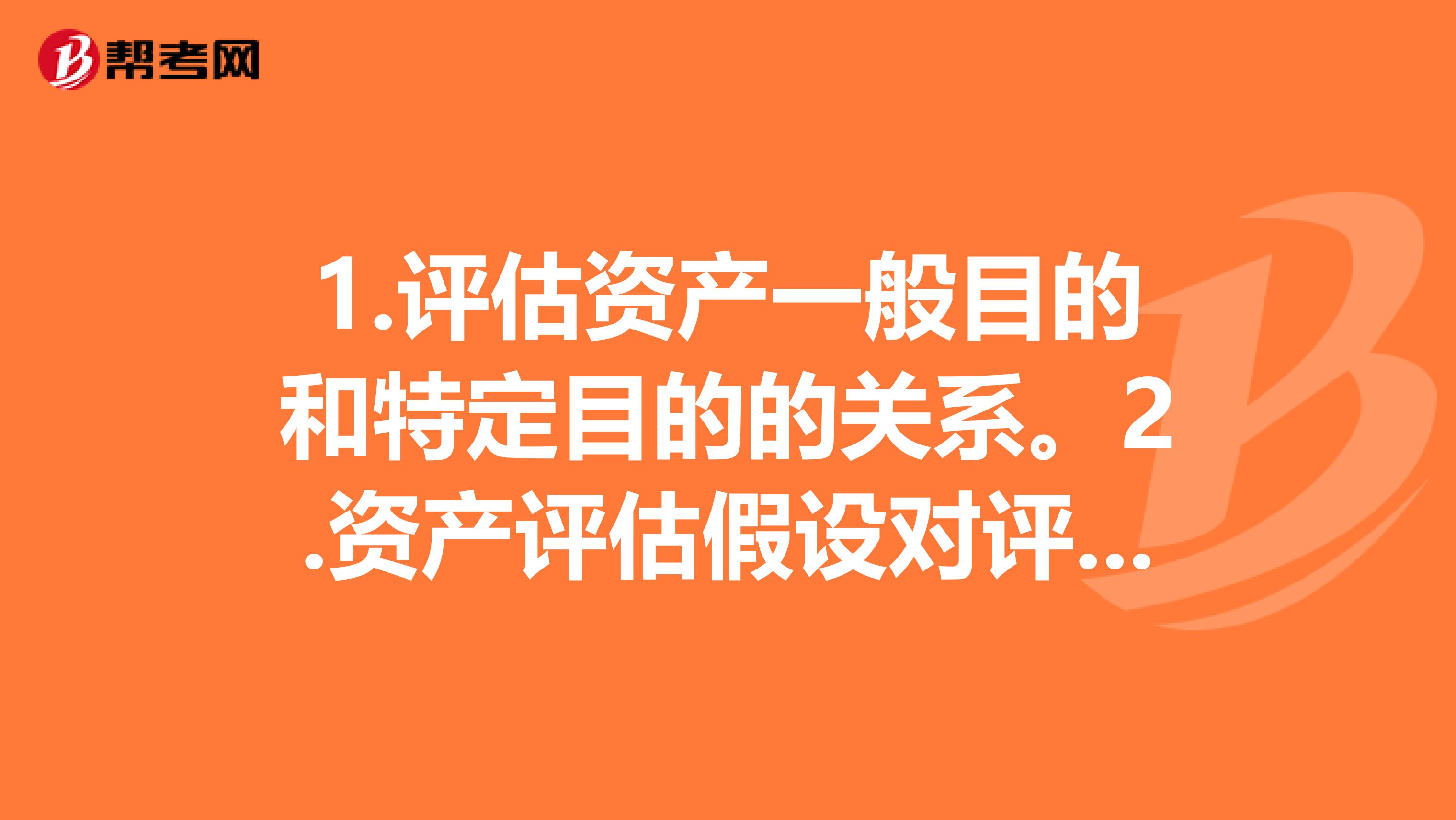 1.评估资产一般目的和特定目的的关系。2.资产评估假设对评估结论的影响。