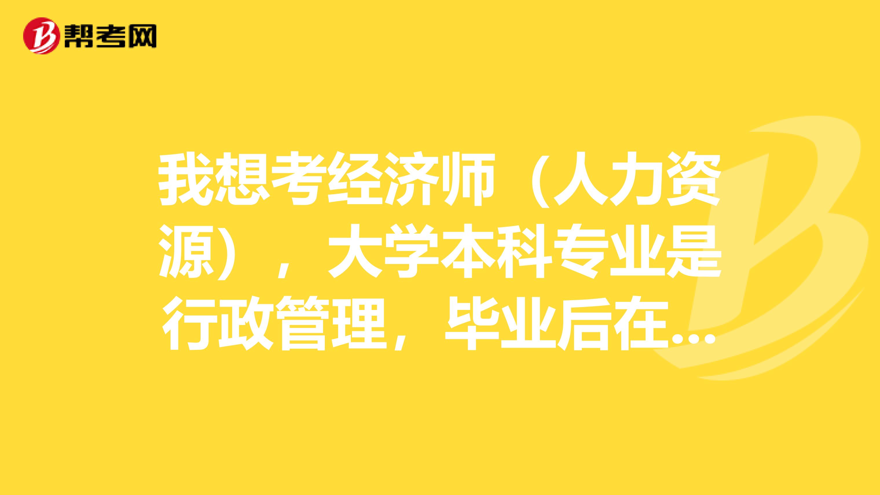 我想考经济师(人力资源),大学本科专业是行政管理,毕业后在企业从事相关工作1年多,目前在事业单位非人力资源岗。今后希望继续从事行政管理或人力资源的工作,所以想考取经济师(人力资源),不知道需要什么条件,可以直接考中级吗?