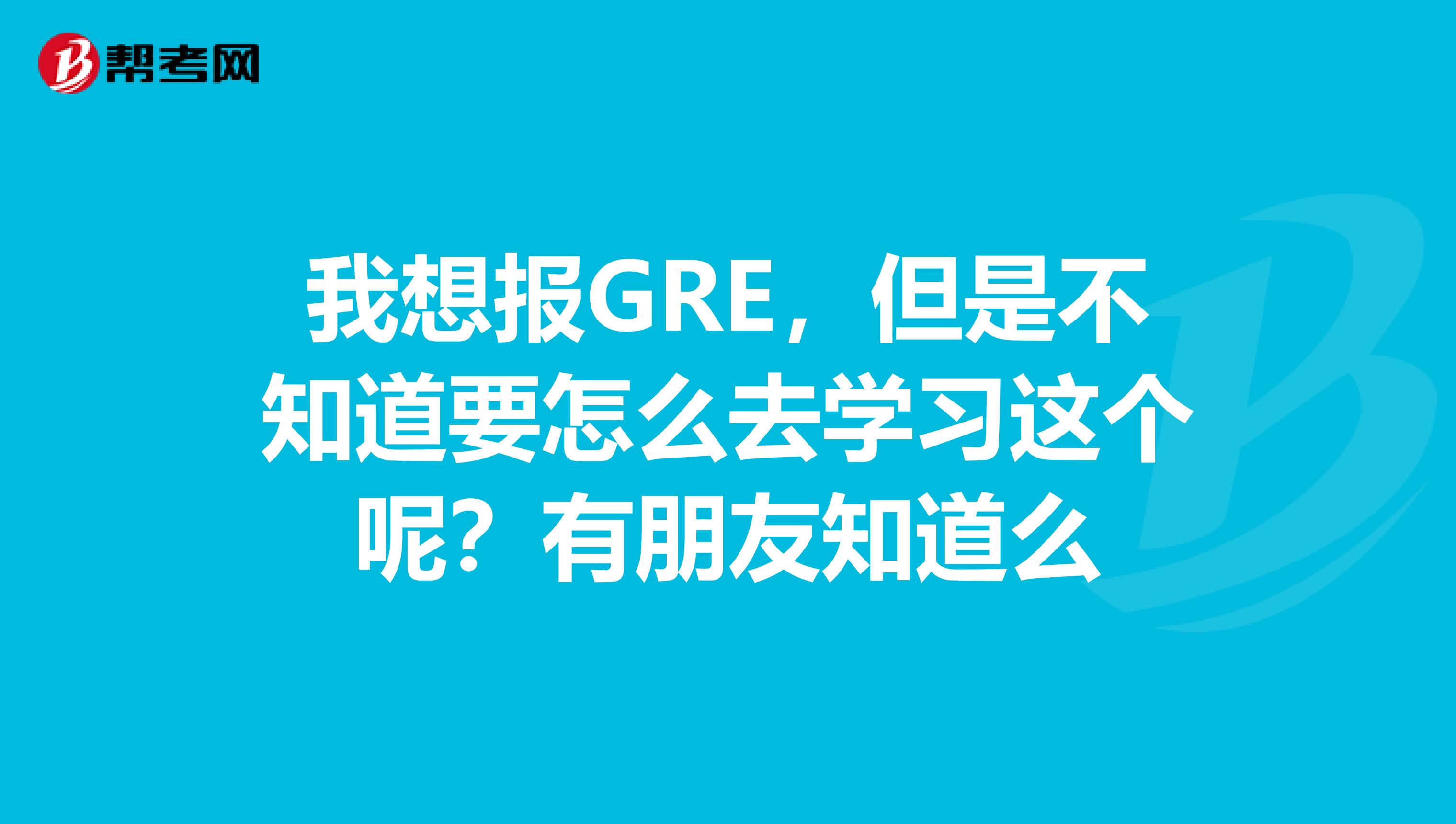 我想报GRE，但是不知道要怎么去学习这个呢？有朋友知道么