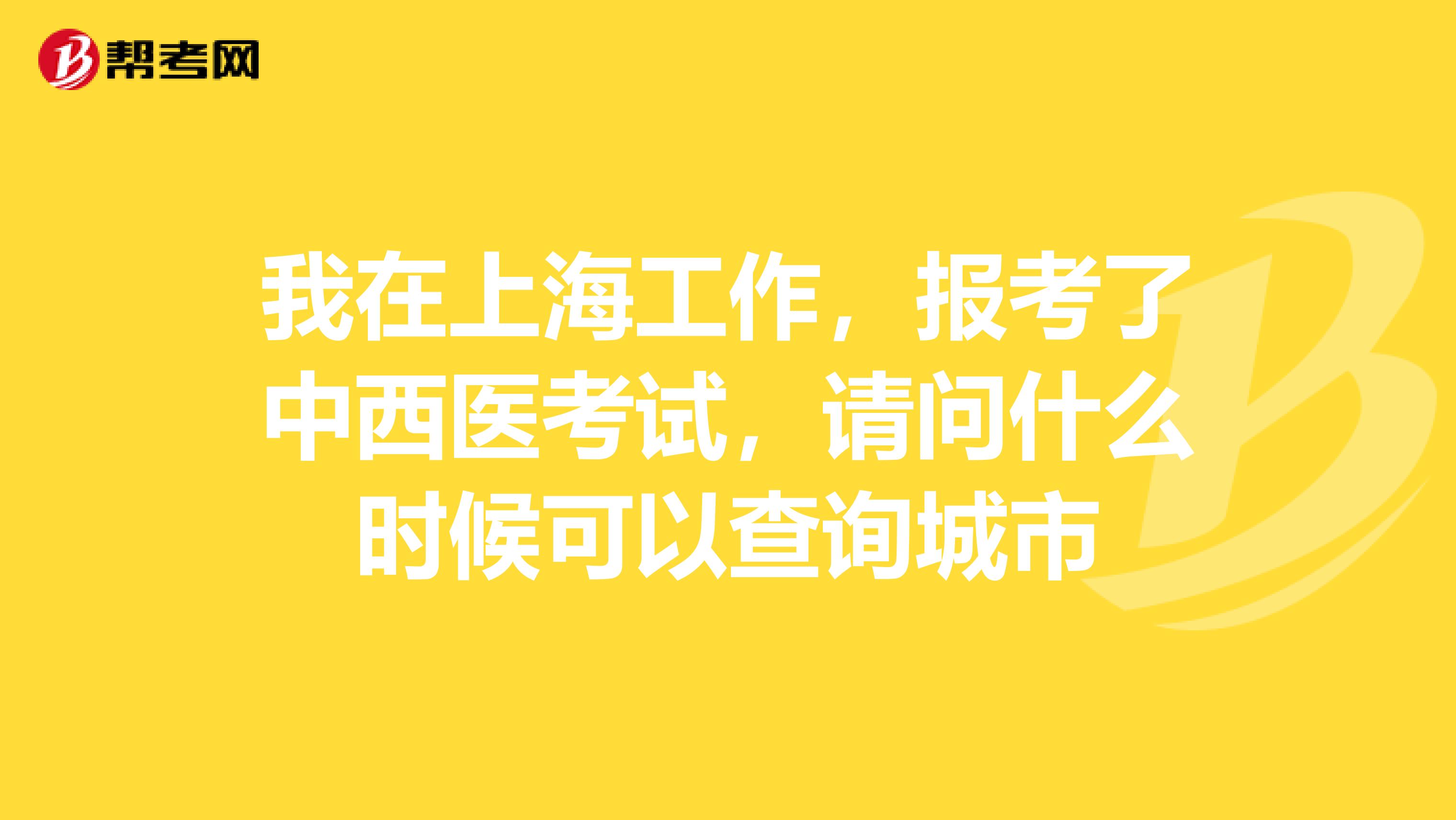我在上海工作,报考了中西医考试,请问什么时候可以查询城市