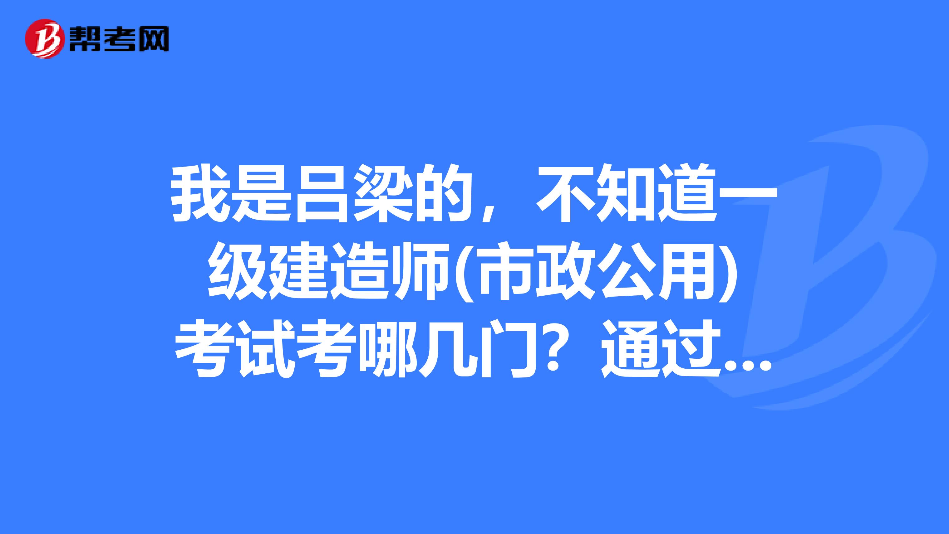 我是吕梁的,不知道一级建造师(市政公用)考试考哪几门?通过分数是多少?谢谢!