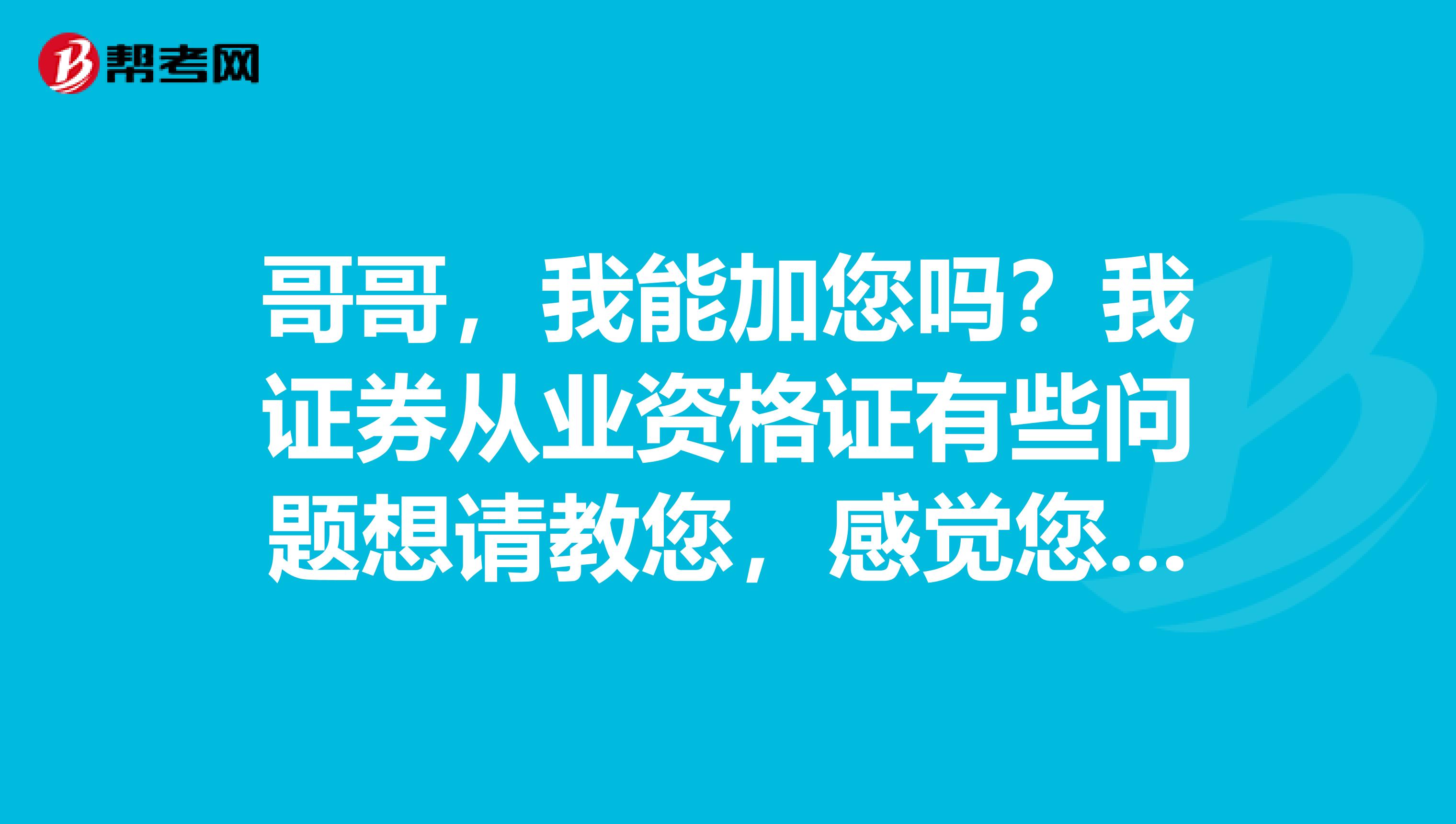哥哥，我能加您吗？我证券从业资格证有些问题想请教您，感觉您太强了，太谢谢您了。想请教您，帮帮忙，谢