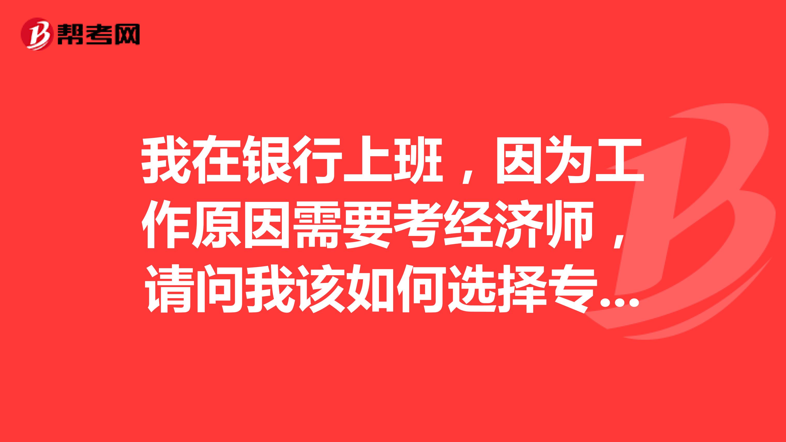 我在银行上班，因为工作原因需要考经济师，请问我该如何选择专业呢？考高级经济师的难度大吗？