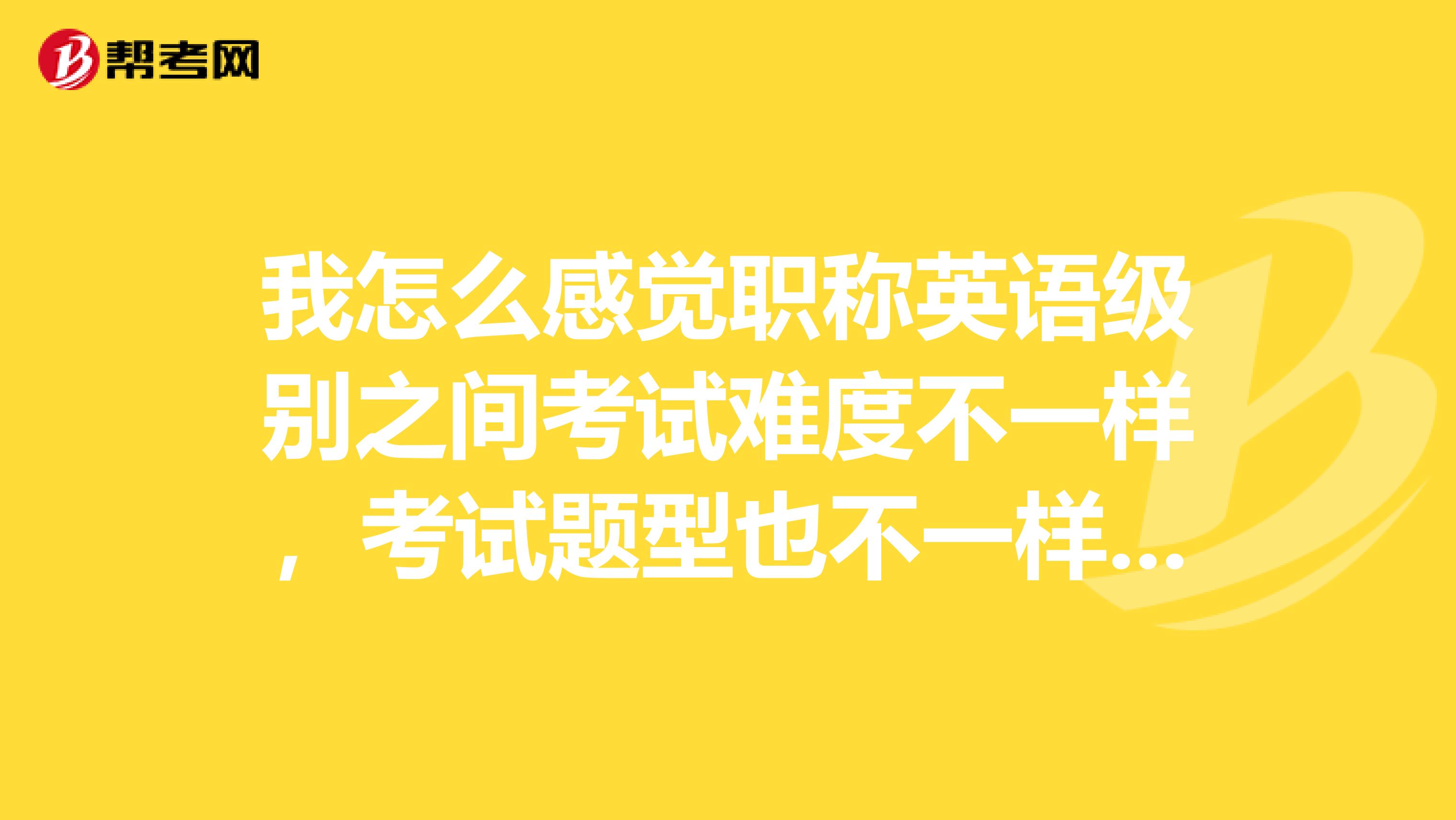 我怎么感觉职称英语级别之间考试难度不一样,考试题型也不一样啊?