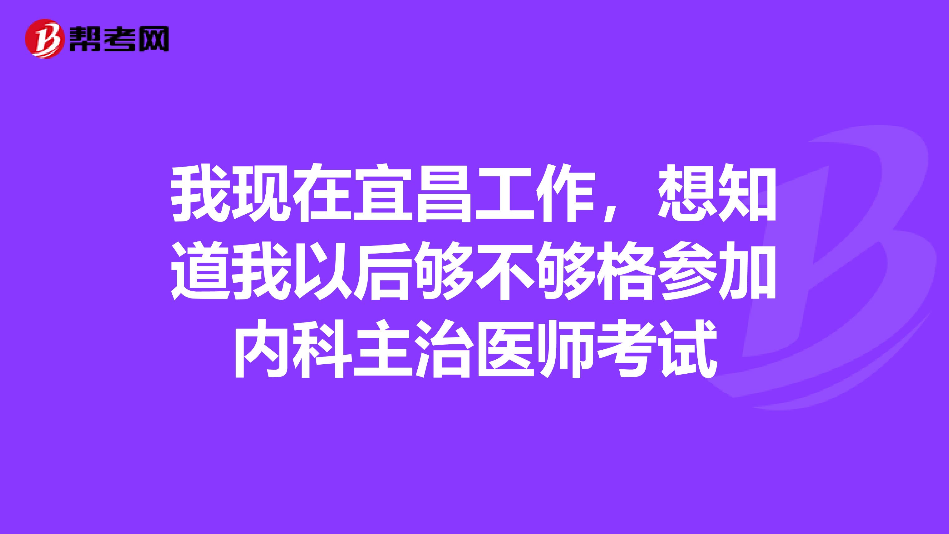 我现在宜昌工作，想知道我以后够不够格参加内科主治医师考试