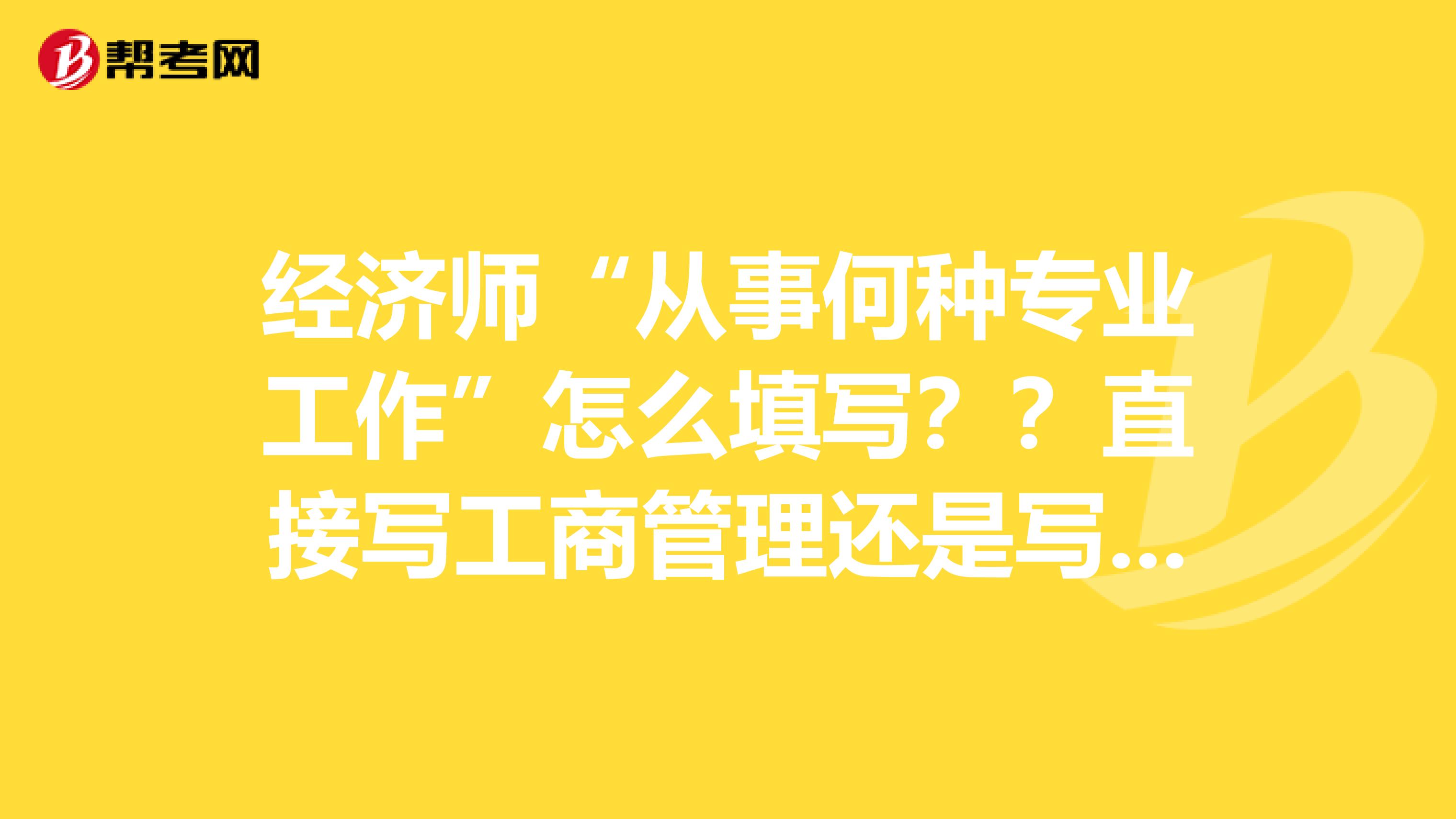 经济师“从事何种专业工作”怎么填写??直接写工商管理还是写企业经营管理或企业运营管理??