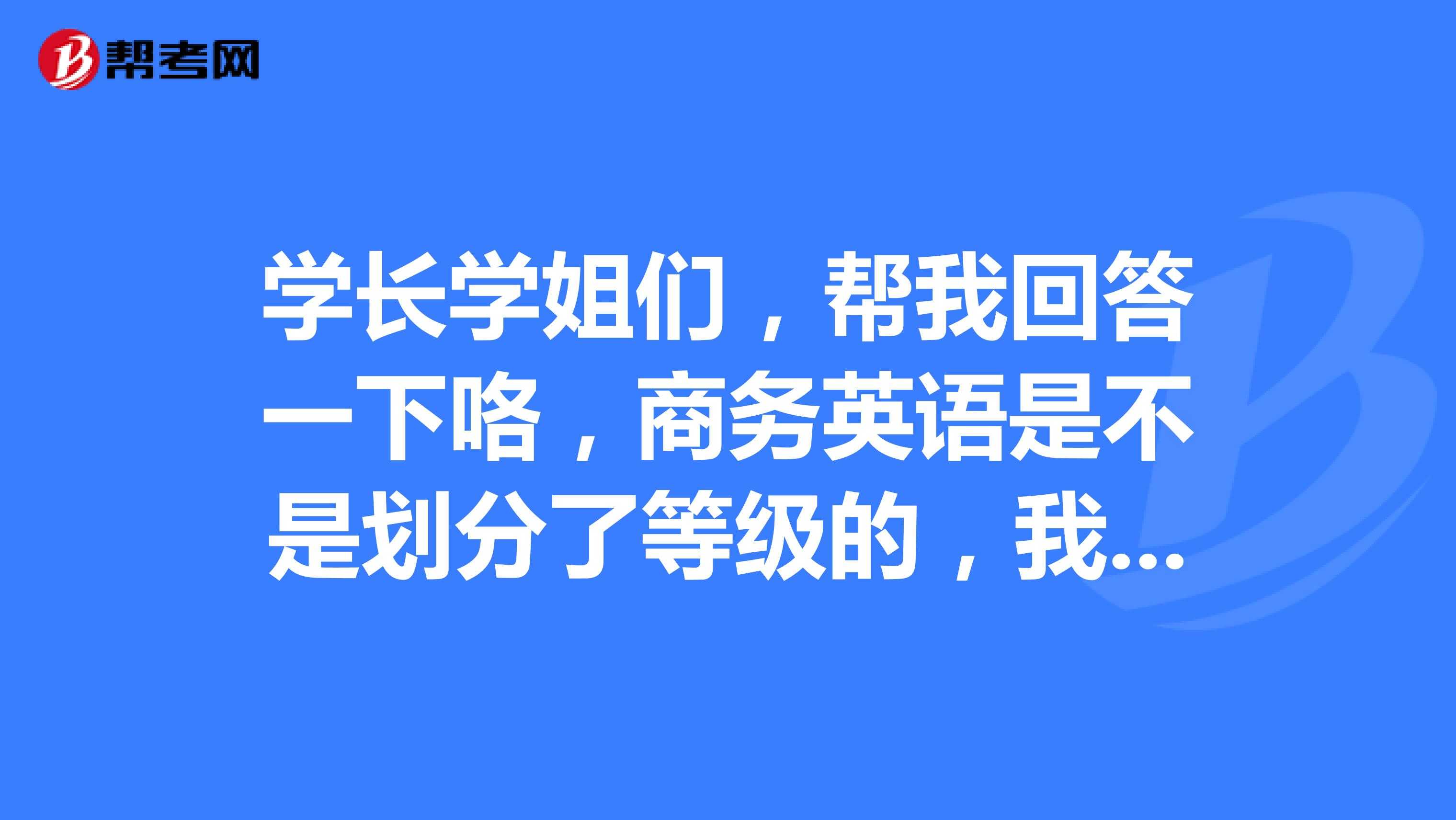 学长学姐们,帮我回答一下咯,商务英语是不是划分了等级的,我也想要去报考呢!