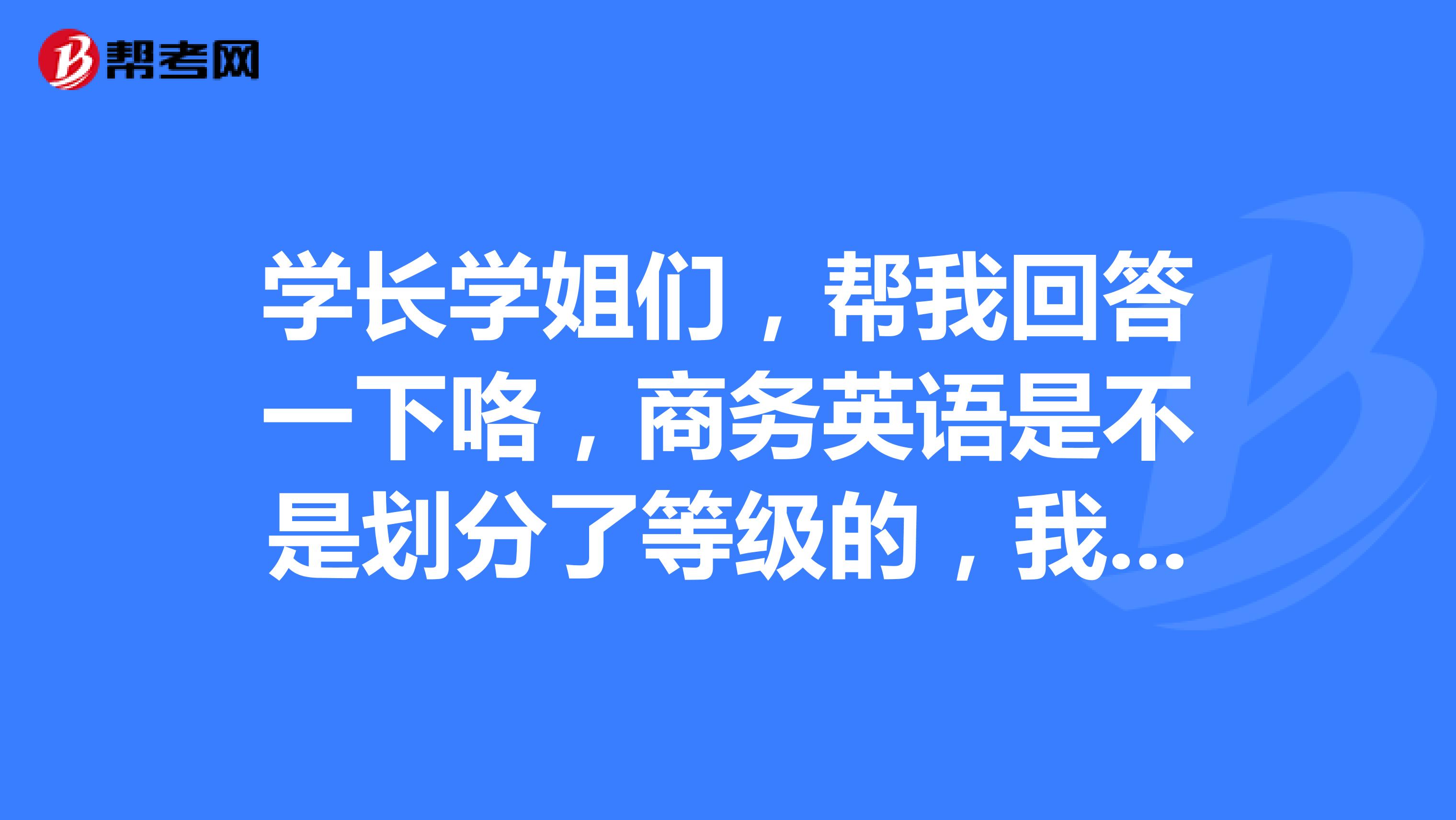 学长学姐们，帮我回答一下咯，商务英语是不是划分了等级的，我也想要去报考呢！