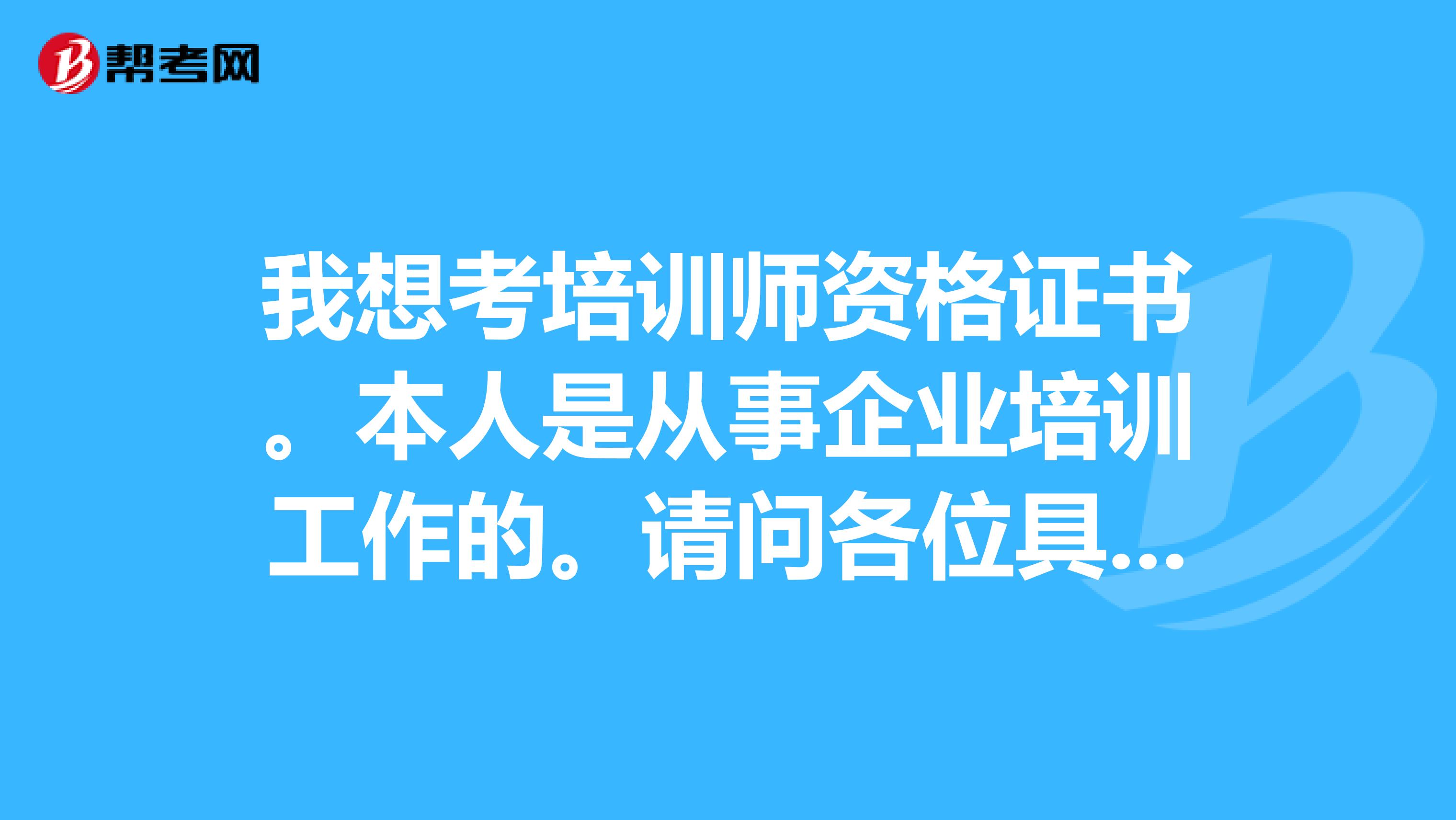 我想考培训师资格证书。本人是从事企业培训工作的。请问各位具体流程是怎样的?怎么报名考试?本人在上海