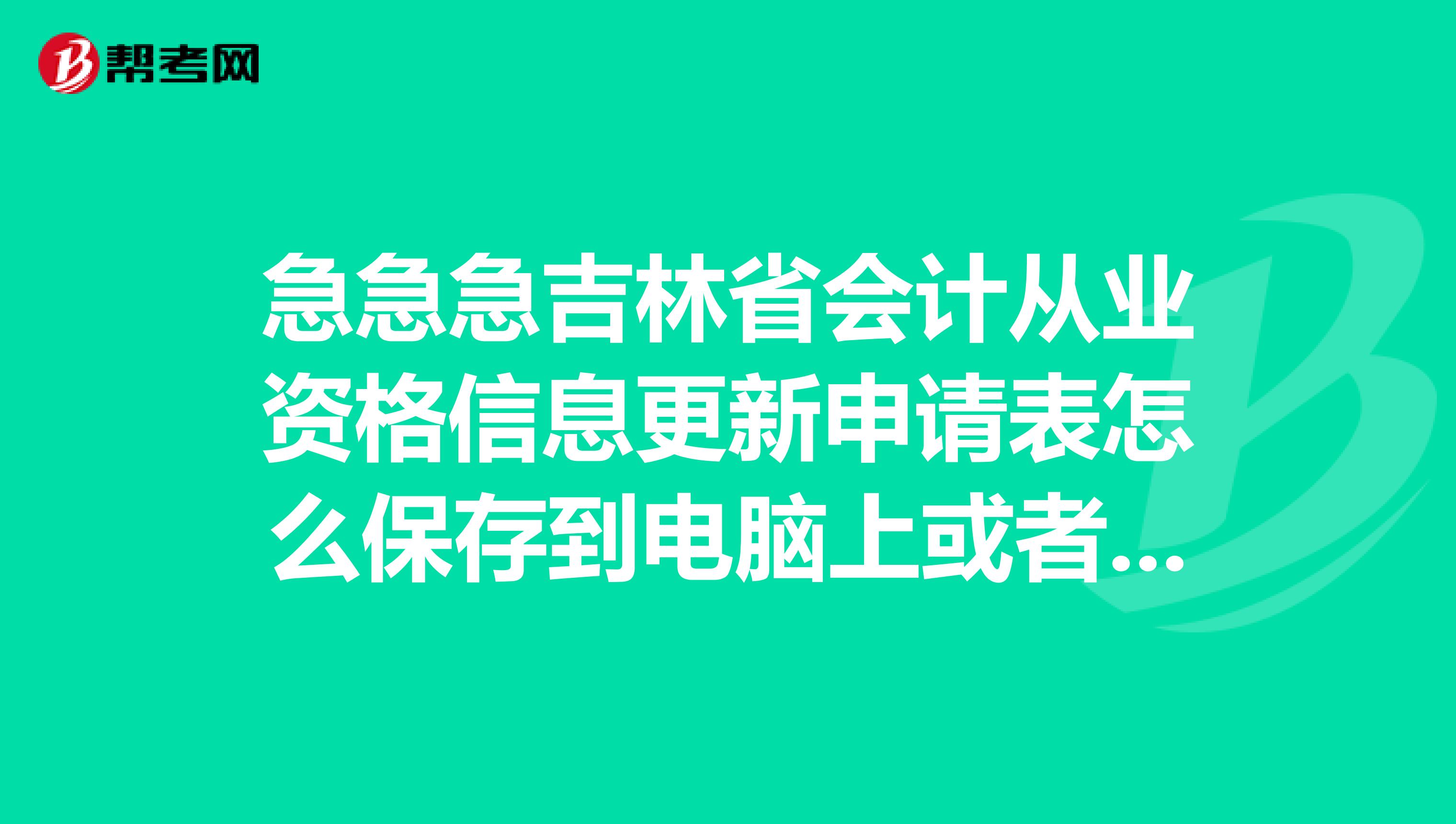 急急急吉林省会计从业资格信息更新申请表怎么保存到电脑上或者怎么打印