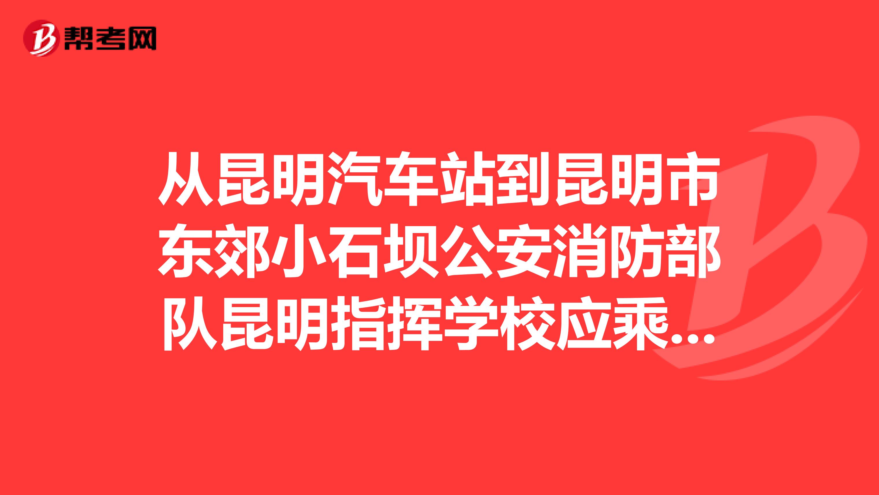 从昆明汽车站到昆明市东郊小石坝公安消防部队昆明指挥学校应乘多少路公交车
