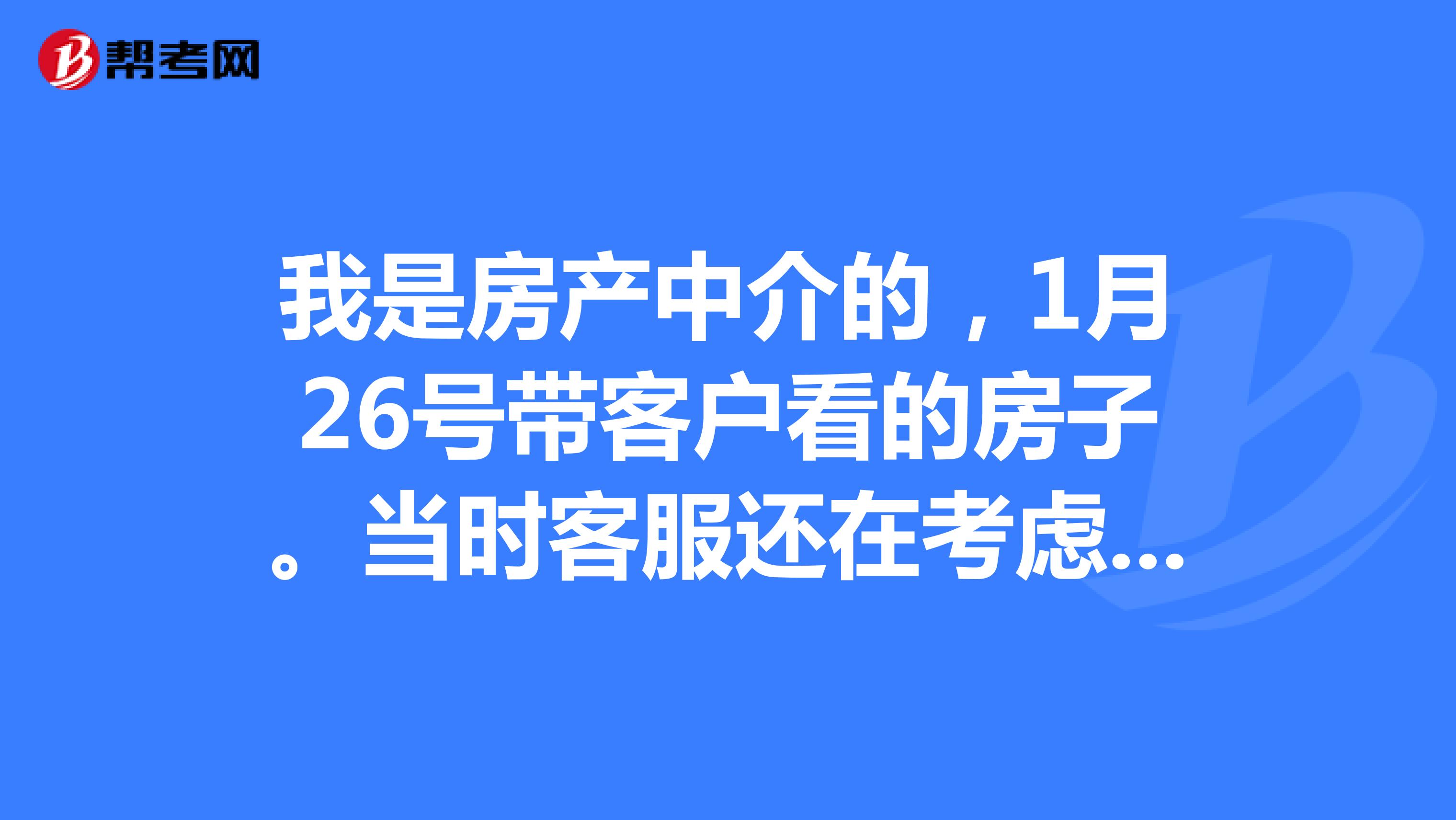 我是房产中介的,1月26号带客户看的房子。当时客服还在考虑中。后来发信息说不要了,过了几天她们又住