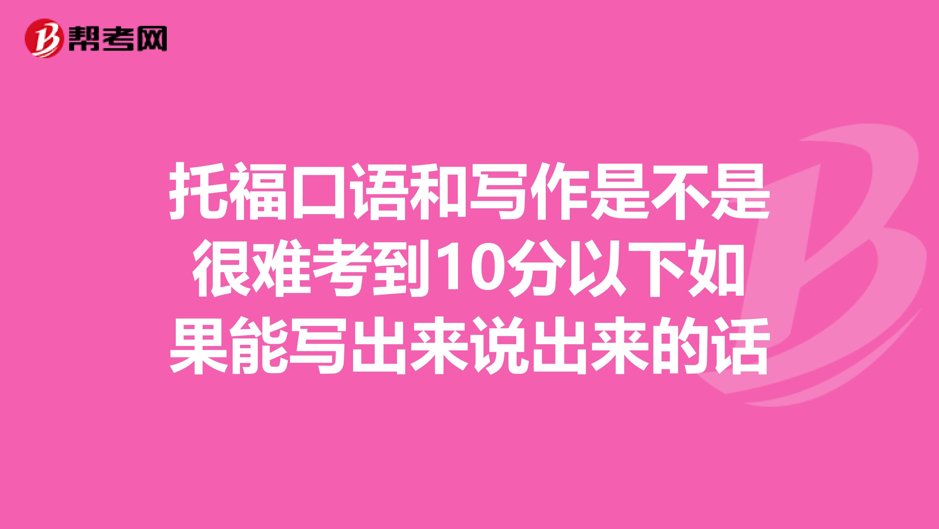 托福口语和写作是不是很难考到10分以下如果能写出来说出来的话