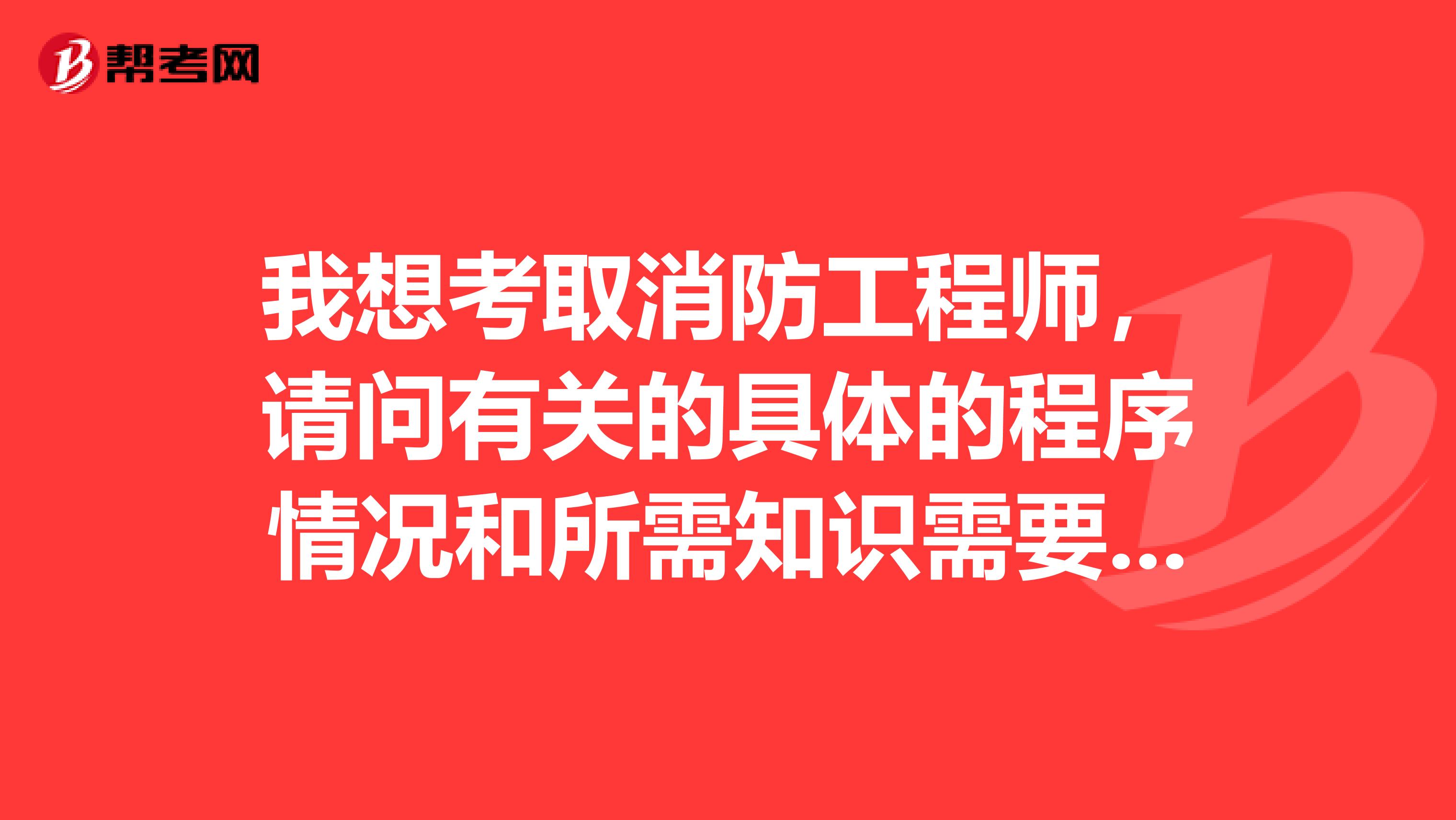 我想考取消防工程师，请问有关的具体的程序情况和所需知识需要满足什么样的条件