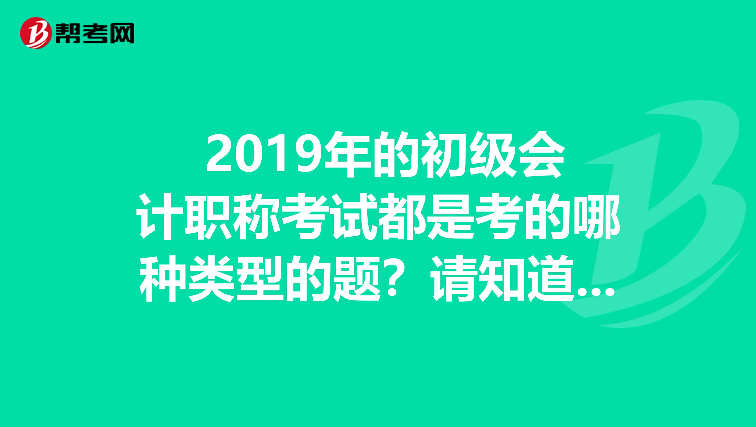  2019年的初级会计职称考试都是考的哪种类型的题？请知道的朋友帮帮忙哦。