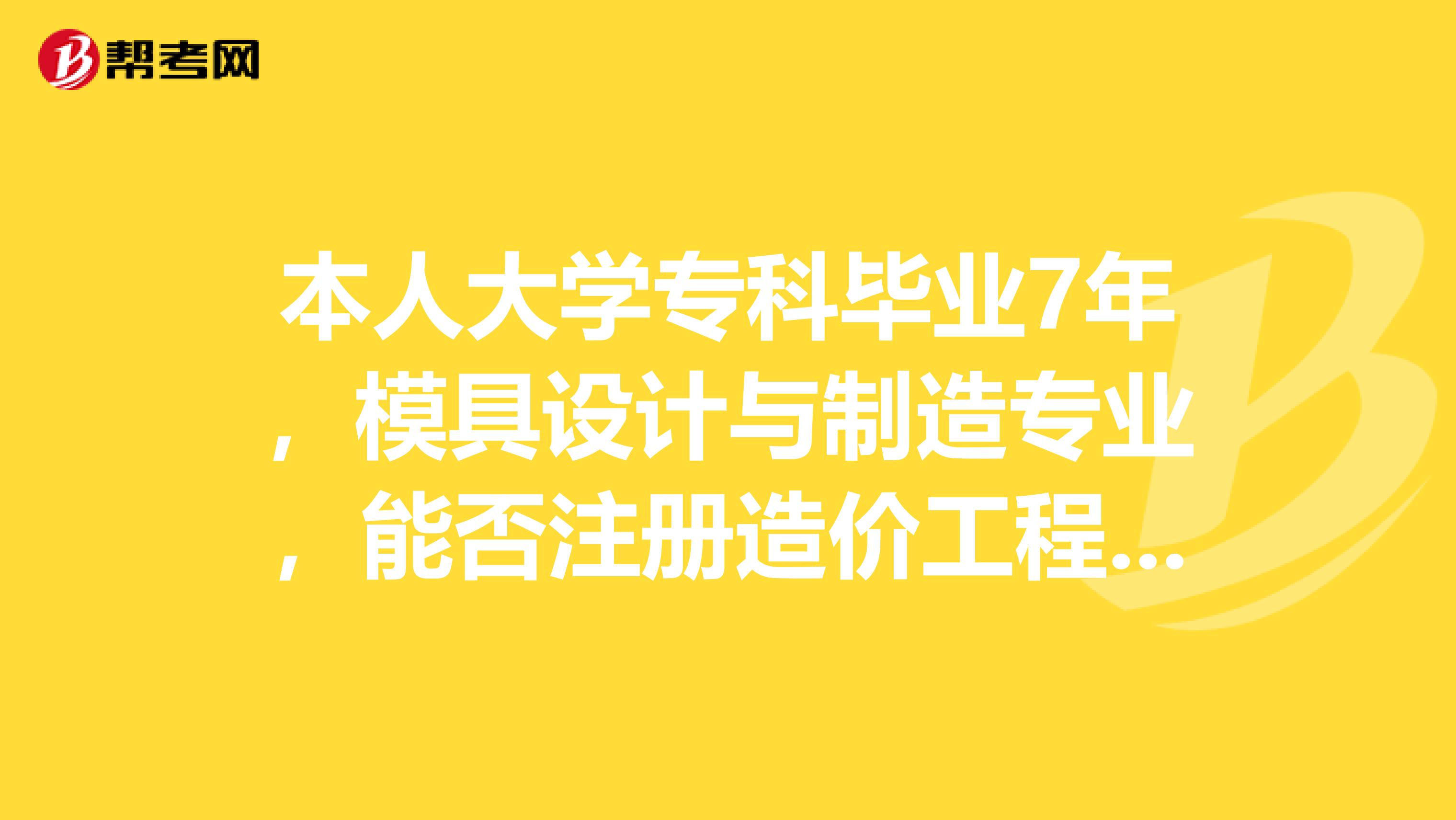 本人大学专科毕业7年,模具设计与制造专业,能否注册造价工程师,请本专业完成注册的朋友告知,谢谢