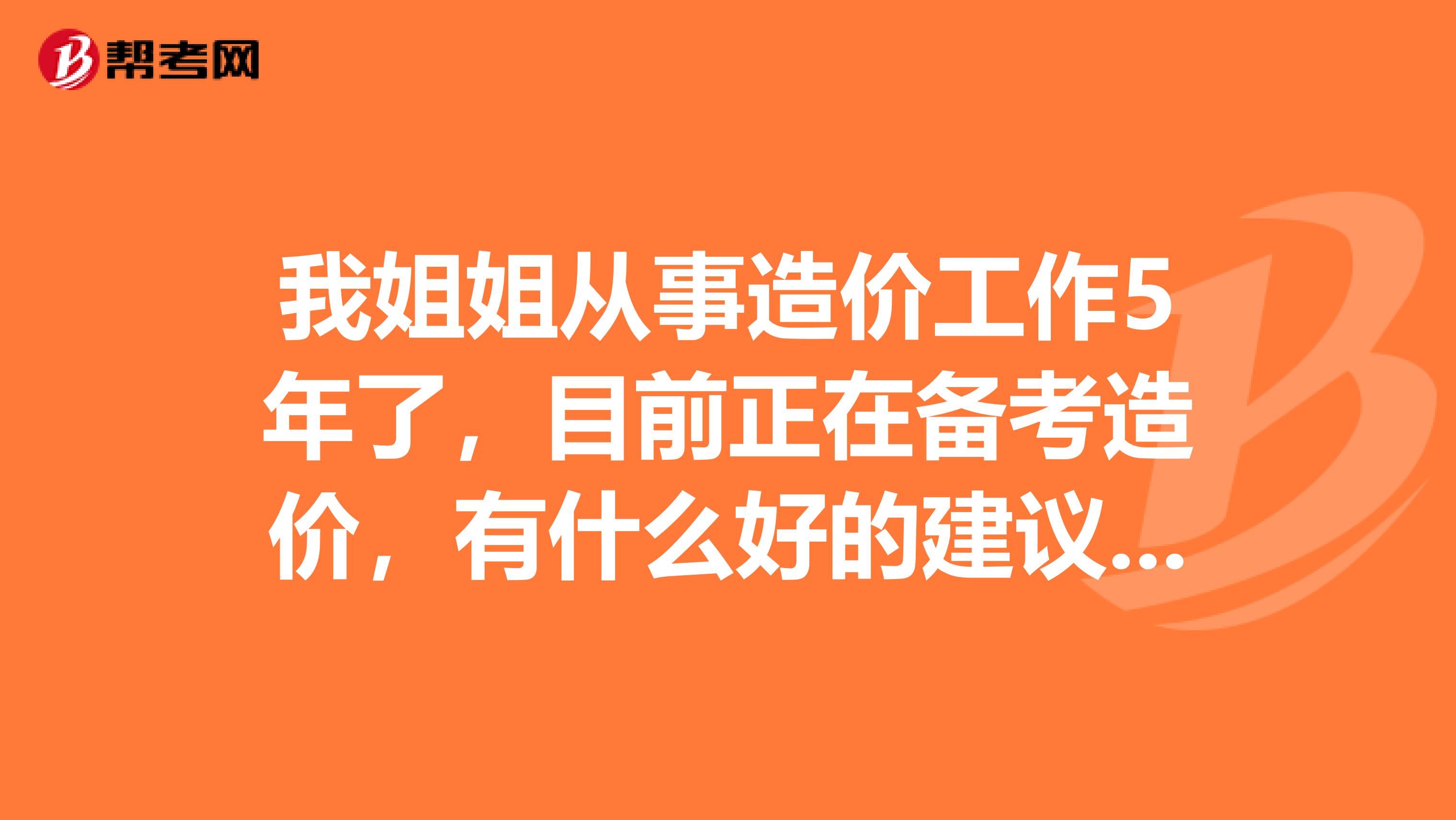 我姐姐从事造价工作5年了，目前正在备考造价，有什么好的建议呢？