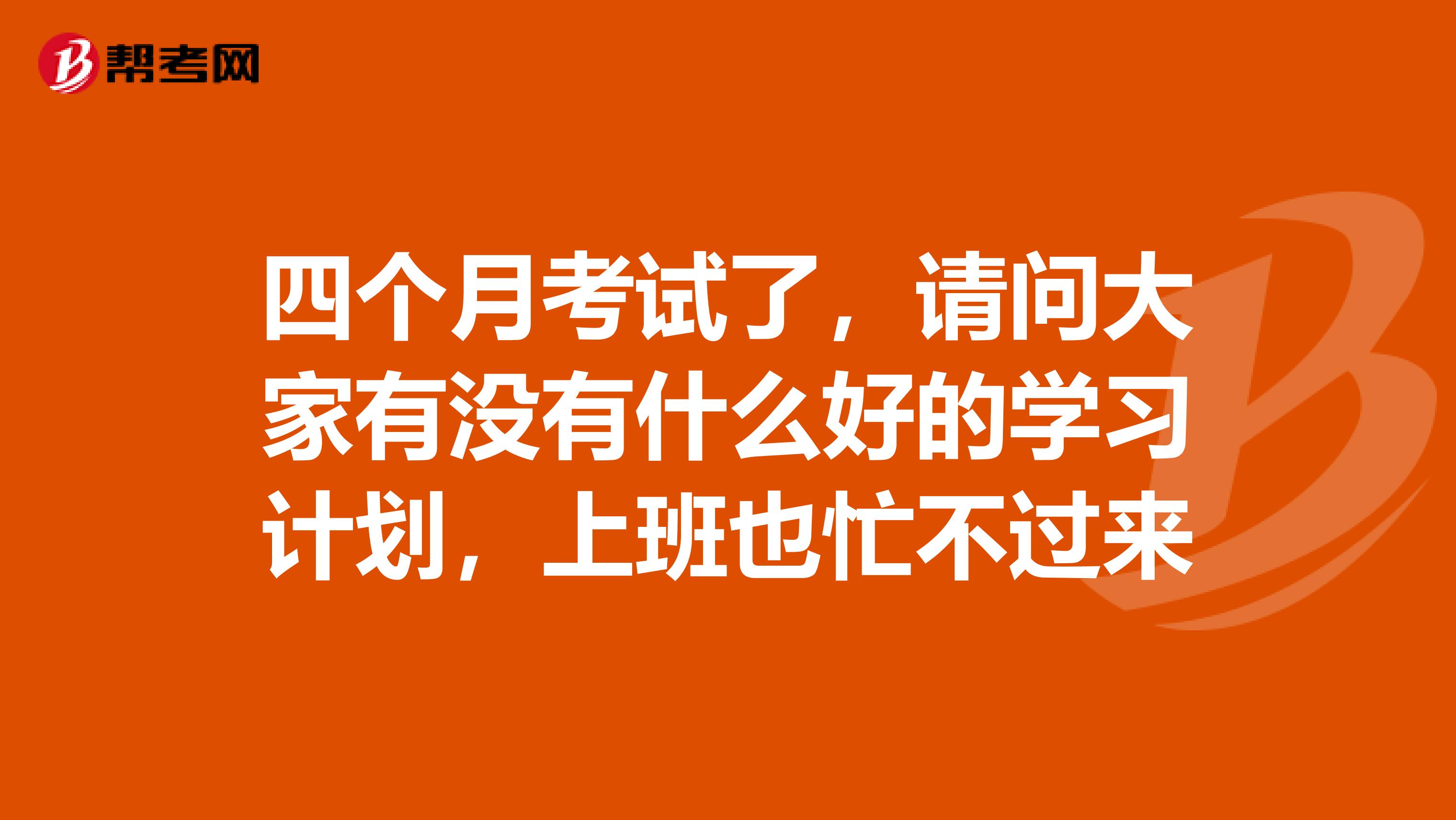 四个月考试了,请问大家有没有什么好的学习计划,上班也忙不过来