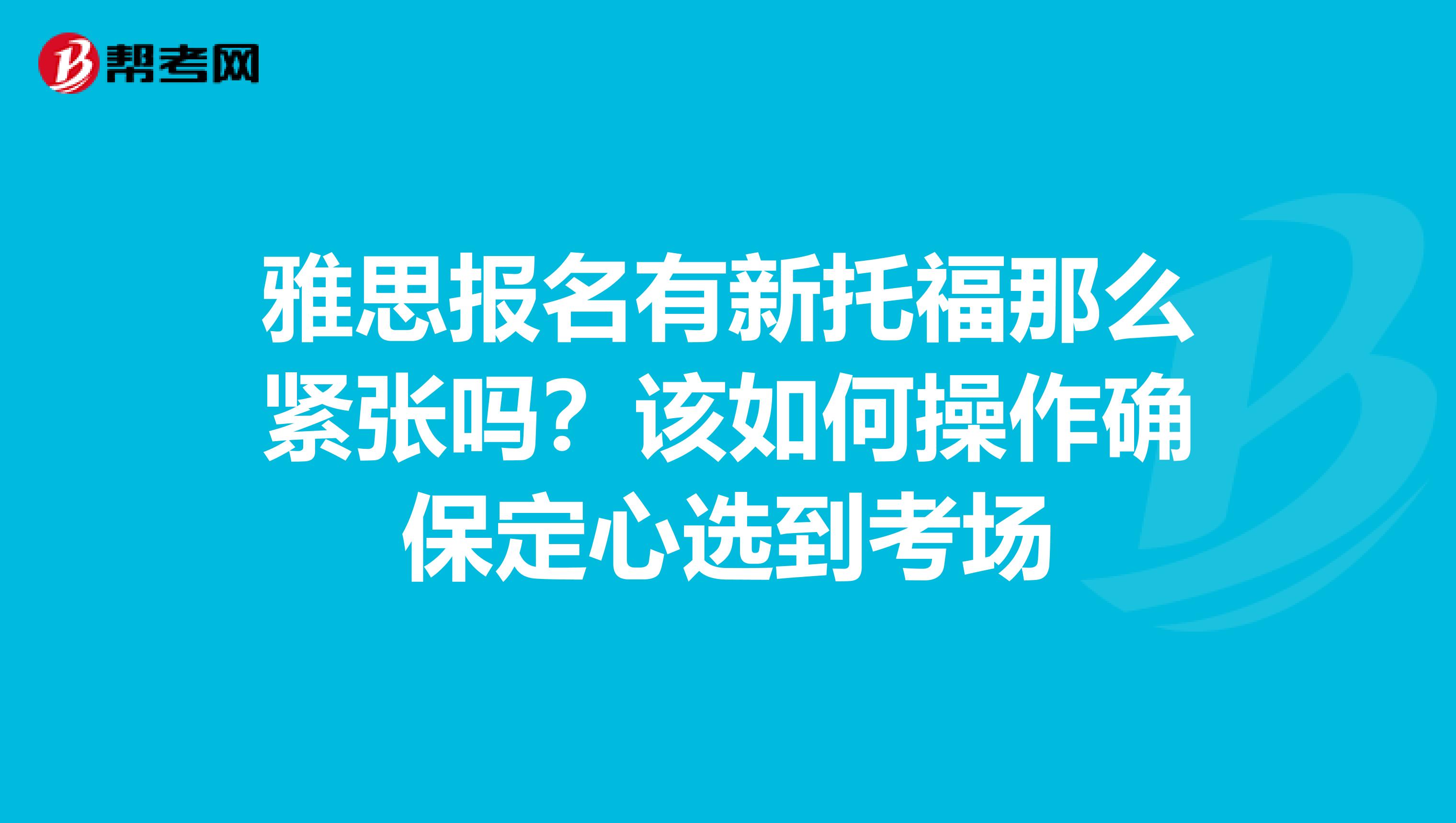 雅思报名有新托福那么紧张吗?该如何操作确保定心选到考场