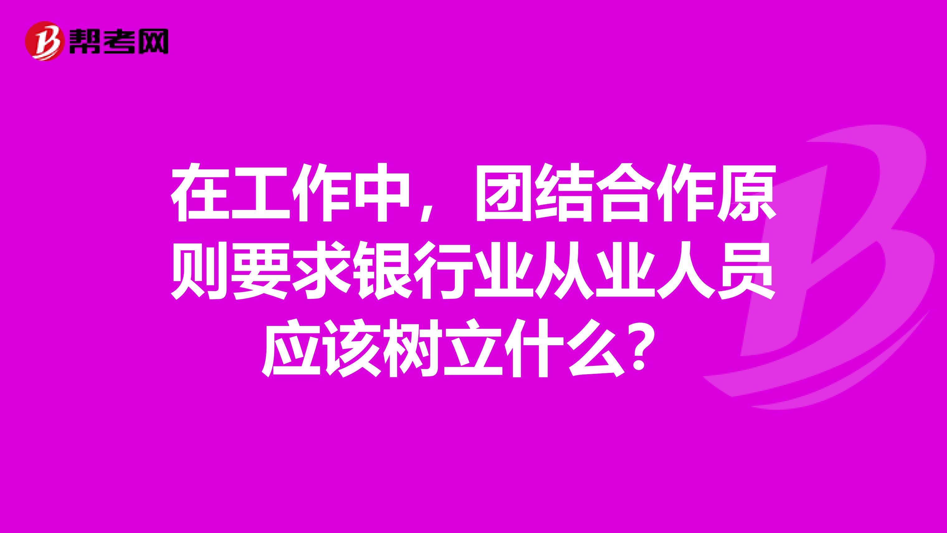 在工作中，团结合作原则要求银行业从业人员应该树立什么？