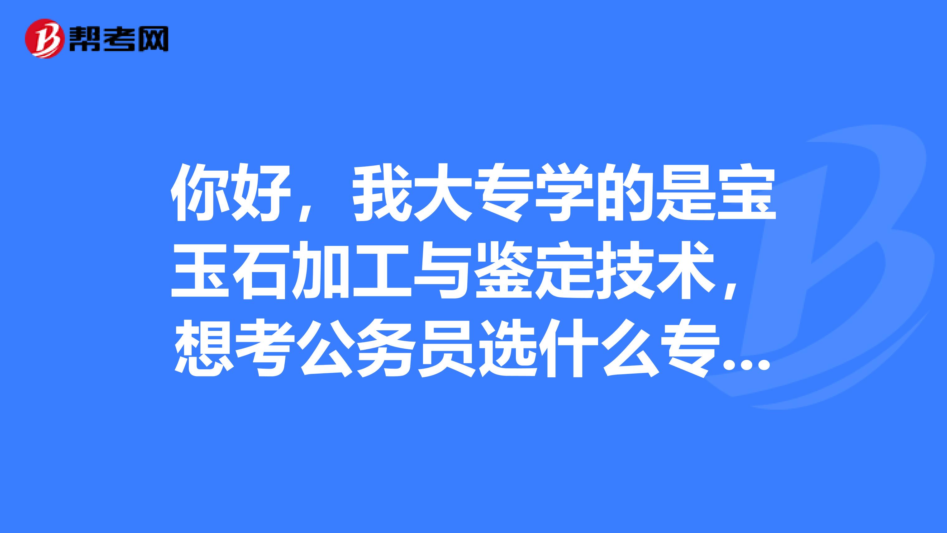 你好，我大专学的是宝玉石加工与鉴定技术，想考公务员选什么专业合适