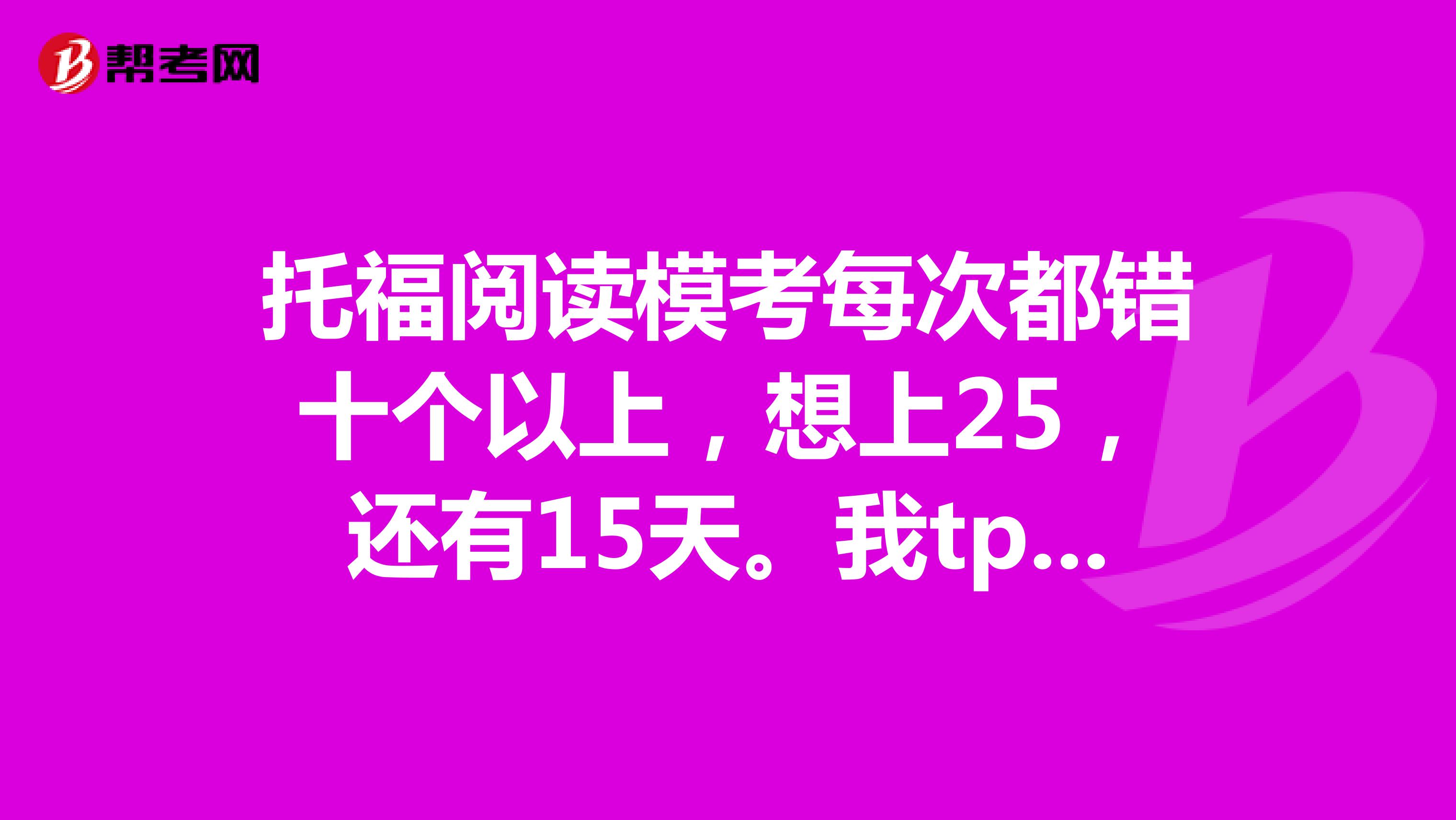 托福閱讀?？济看味煎e(cuò)十個(gè)以上，想上25，還有15天。我tpo做了也認(rèn)真分析了14套了。怎么辦啊急求解決