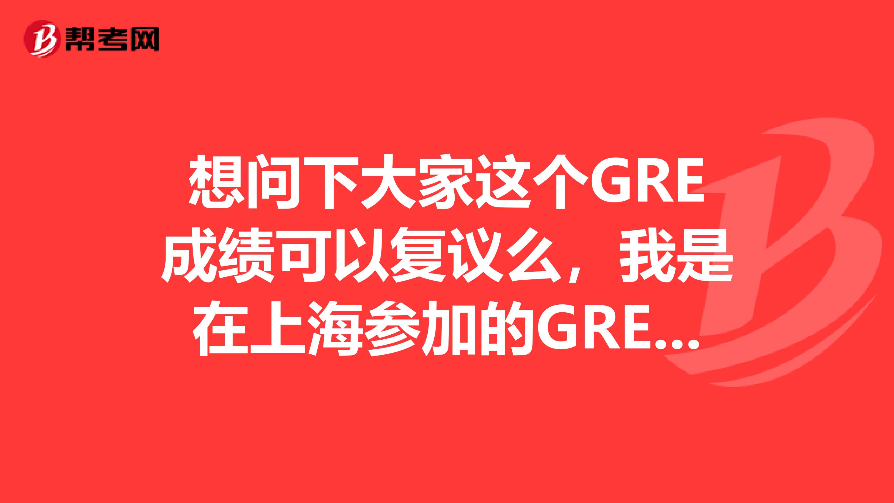 想问下大家这个GRE成绩可以复议么,我是在上海参加的GRE考试。这个是需要怎么做呀