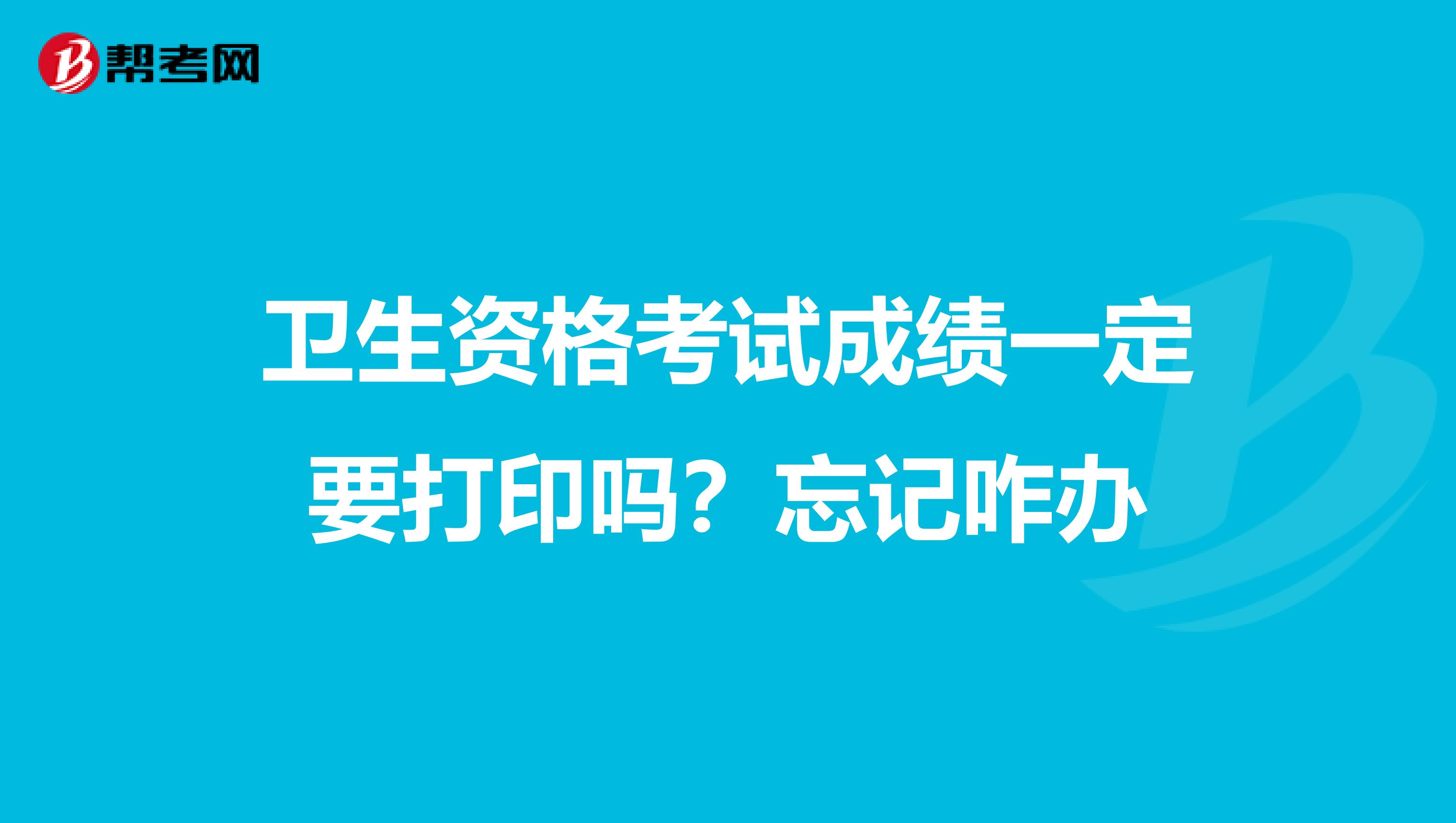 卫生资格考试成绩一定要打印吗?忘记咋办