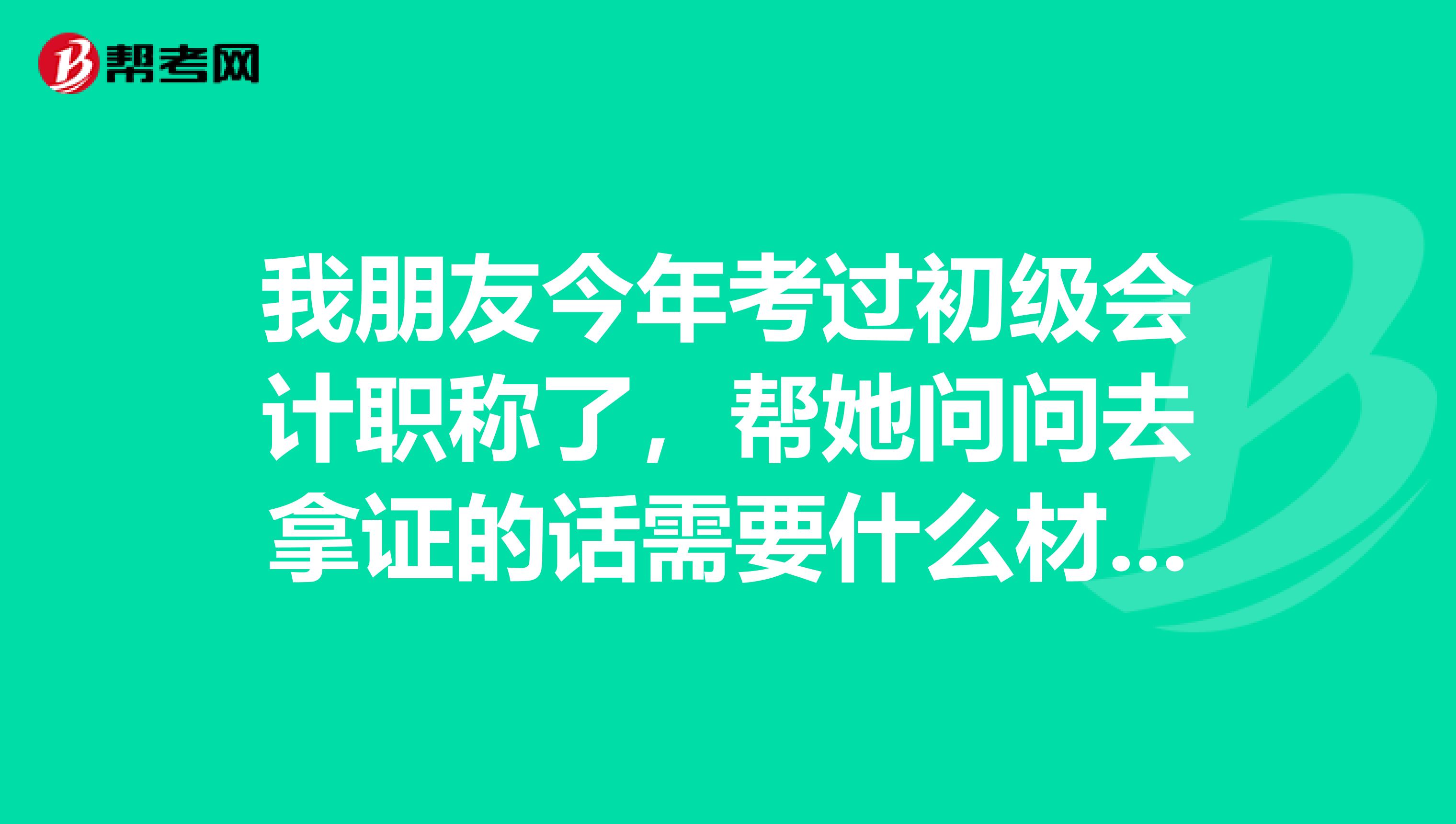 我朋友今年考过初级会计职称了,帮她问问去拿证的话需要什么材料呢?