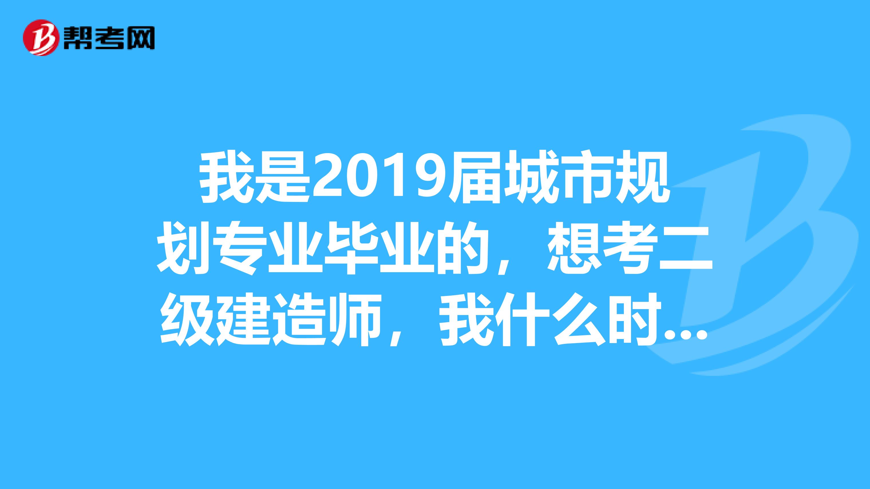 我是2019届城市规划专业毕业的,想考二级建造师,我什么时候能考?需要些什么条件?考哪个好点?