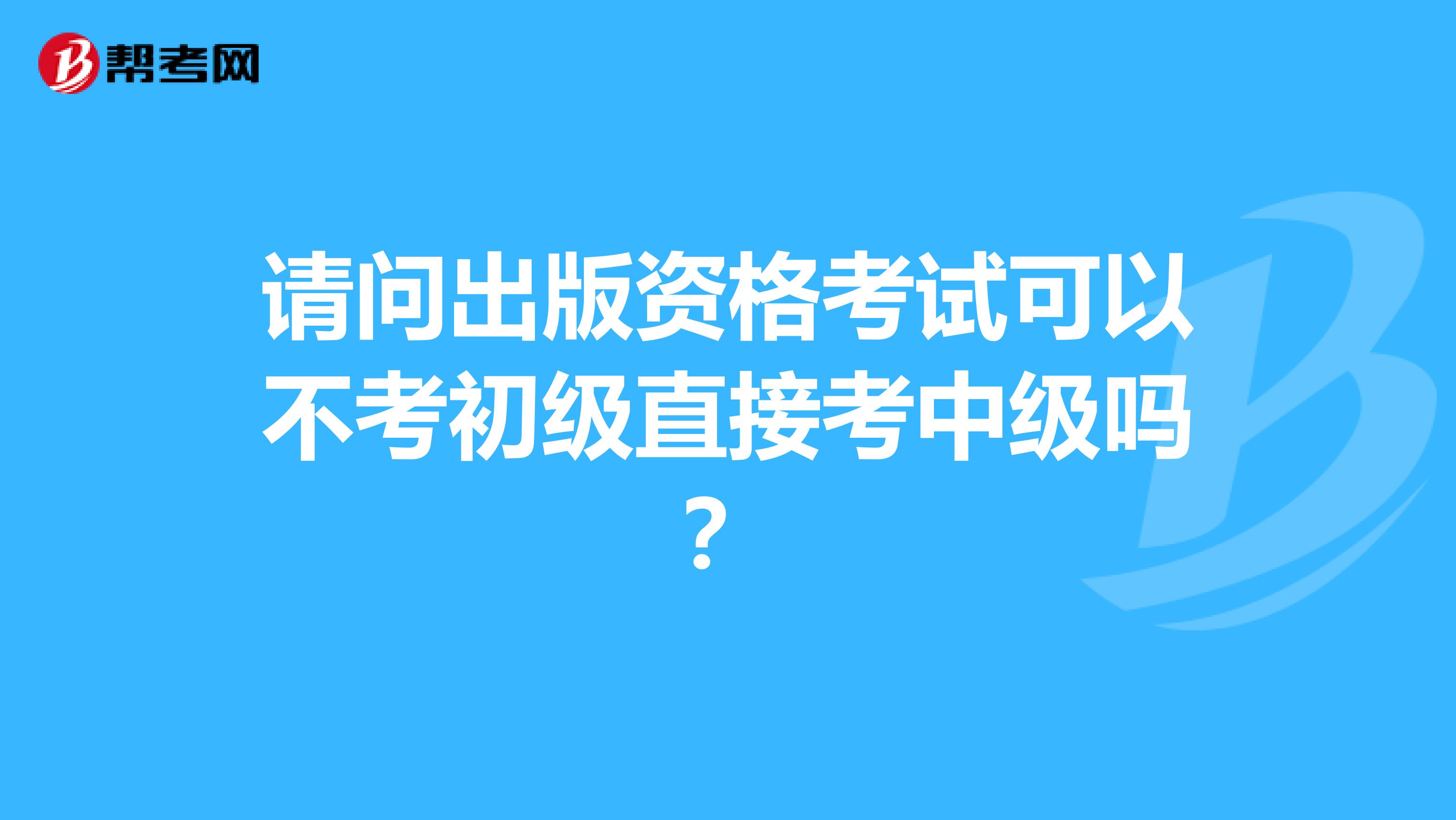 请问出版资格考试可以不考初级直接考中级吗？