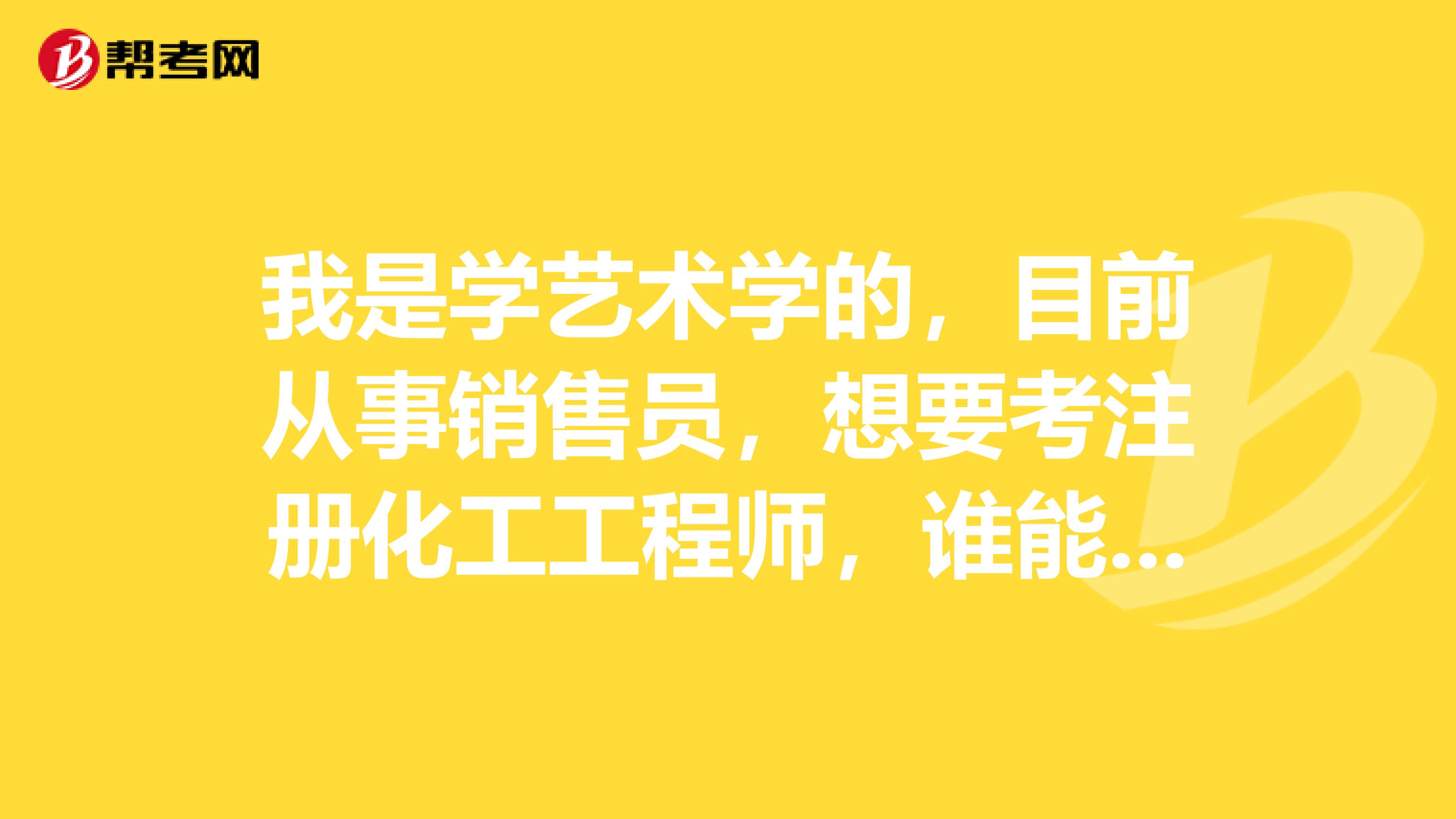 我是学艺术学的，目前从事销售员，想要考注册化工工程师，谁能介绍一下怎么报考？谢谢！