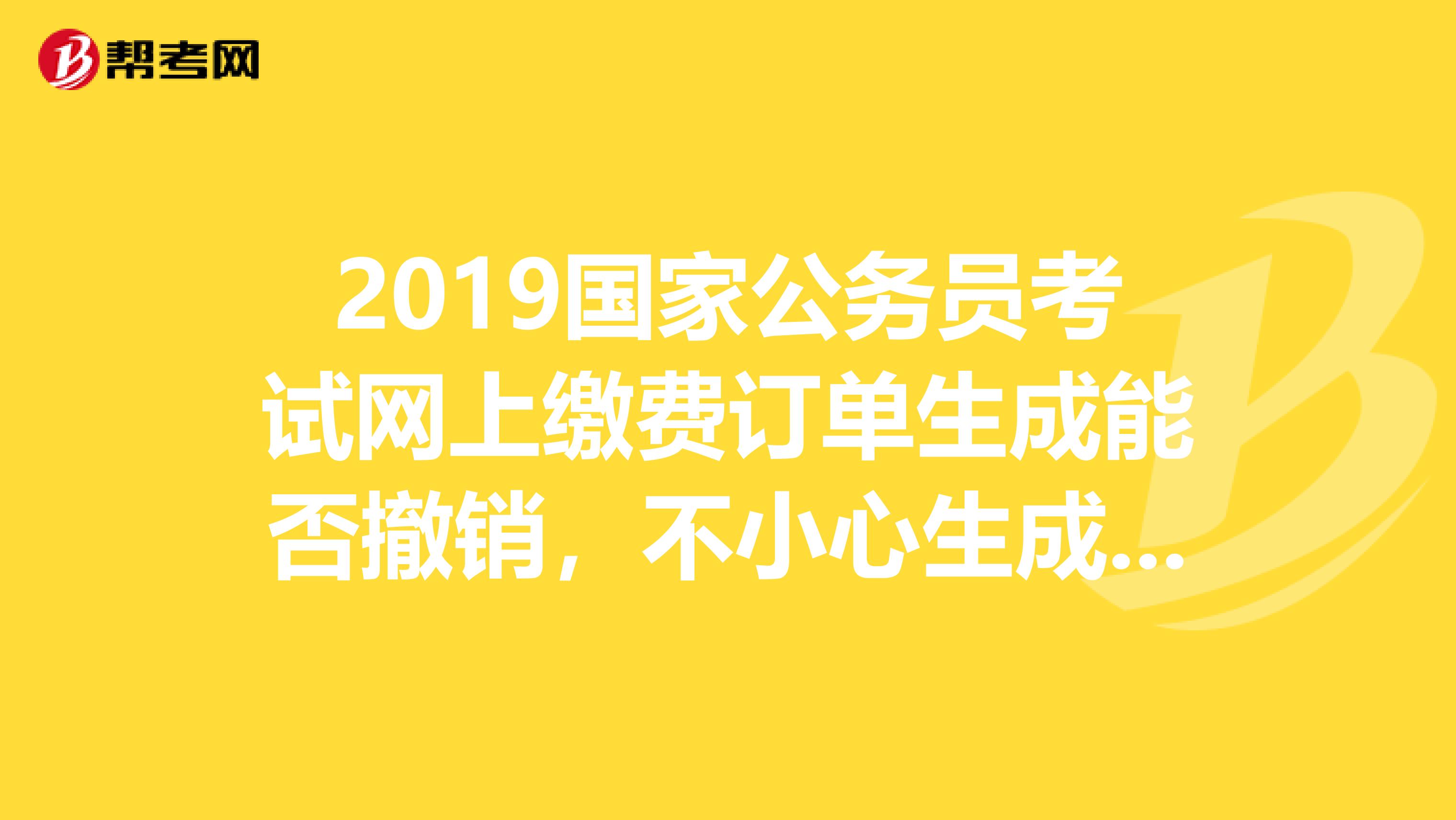 2019國家公務(wù)員考試網(wǎng)上繳費訂單生成能否撤銷，不小心生成一個訂單，但未繳費，能否撤回重新繳費？