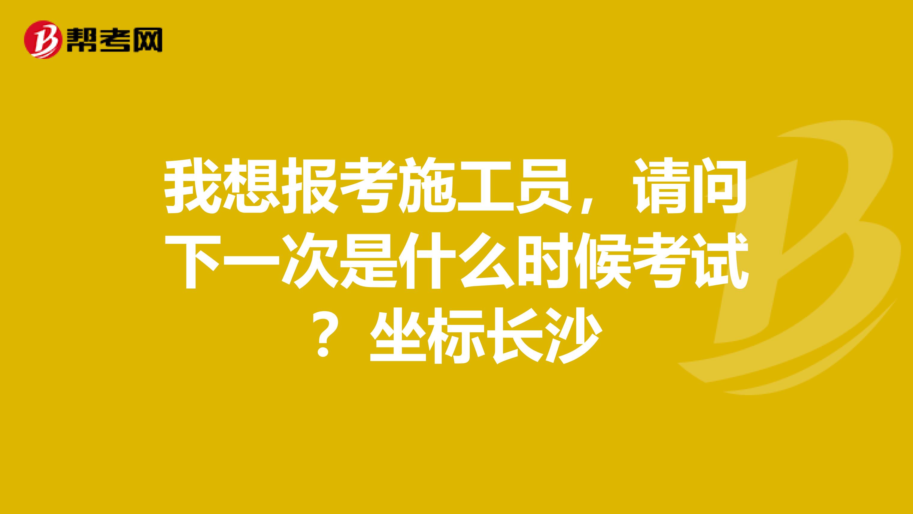 我想报考施工员，请问下一次是什么时候考试？坐标长沙