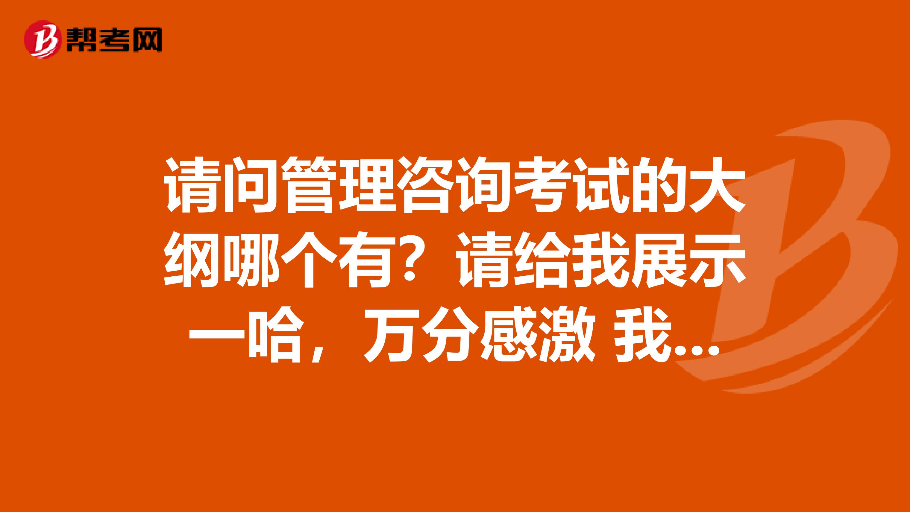 请问管理咨询考试的大纲哪个有?请给我展示一哈,万分感激 我是北京中医药大学的妹子